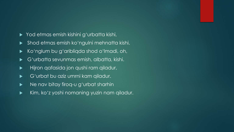  Yod etmas emish kishini g‘urbatta kishi, 

Shod etmas emish ko‘ngulni mehnatta kishi. 

Ko‘nglum bu g‘aribliqda shod o‘lmadi, oh, 

G‘urbatta sevunmas emish, albatta, kishi.

Hijron qafasida jon qushi ram qiladur, 

G‘urbat bu aziz umrni kam qiladur. 

Ne nav bitay firoq-u g‘urbat sharhin

Kim, ko‘z yoshi nomaning yuzin nam qiladur.
