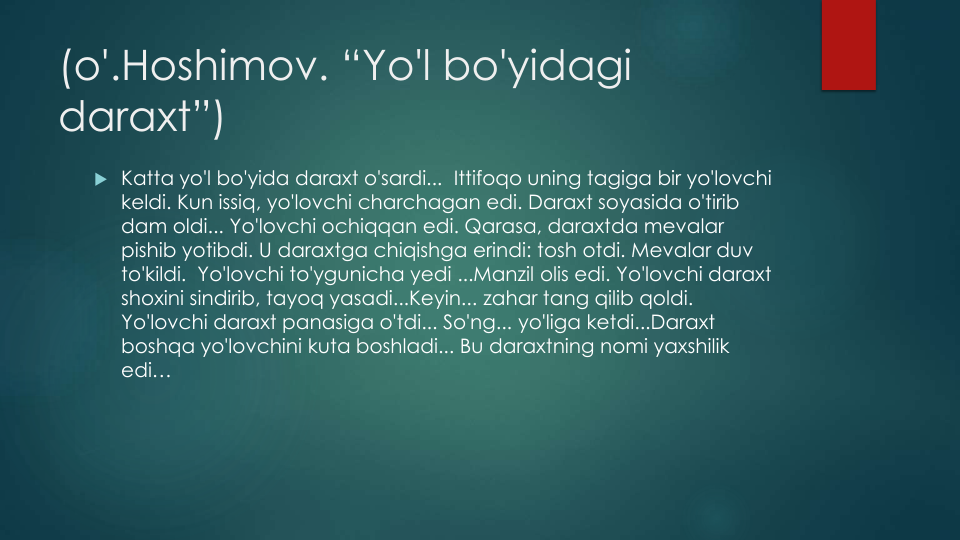 (o'.Hoshimov. “Yo'l bo'yidagi
daraxt”)
 Katta yo'l bo'yida daraxt o'sardi...  Ittifoqo uning tagiga bir yo'lovchi
keldi. Kun issiq, yo'lovchi charchagan edi. Daraxt soyasida o'tirib
dam oldi... Yo'lovchi ochiqqan edi. Qarasa, daraxtda mevalar
pishib yotibdi. U daraxtga chiqishga erindi: tosh otdi. Mevalar duv
to'kildi.  Yo'lovchi to'ygunicha yedi ...Manzil olis edi. Yo'lovchi daraxt
shoxini sindirib, tayoq yasadi...Keyin... zahar tang qilib qoldi. 
Yo'lovchi daraxt panasiga o'tdi... So'ng... yo'liga ketdi...Daraxt
boshqa yo'lovchini kuta boshladi... Bu daraxtning nomi yaxshilik
edi…
