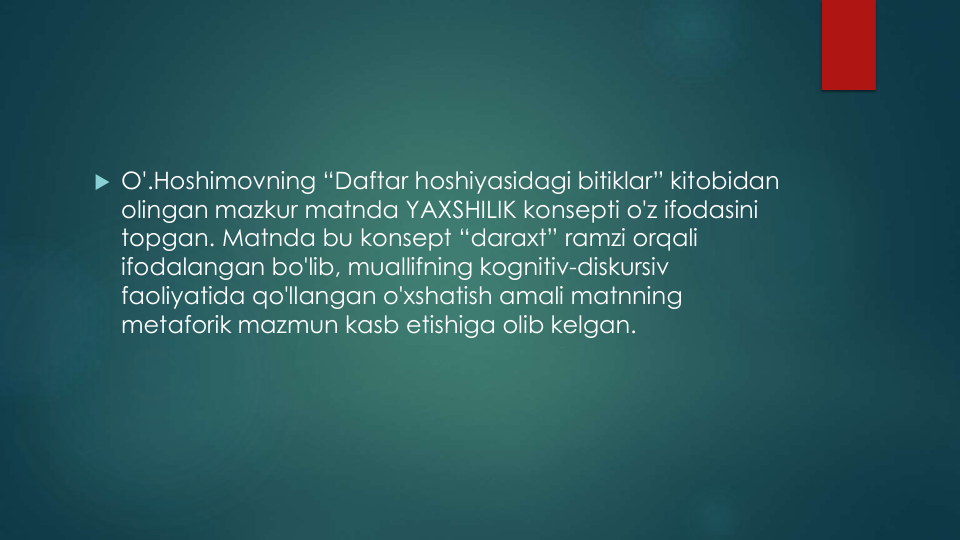  O'.Hoshimovning “Daftar hoshiyasidagi bitiklar” kitobidan
olingan mazkur matnda YAXSHILIK konsepti o'z ifodasini
topgan. Matnda bu konsept “daraxt” ramzi orqali
ifodalangan bo'lib, muallifning kognitiv-diskursiv
faoliyatida qo'llangan o'xshatish amali matnning
metaforik mazmun kasb etishiga olib kelgan.
