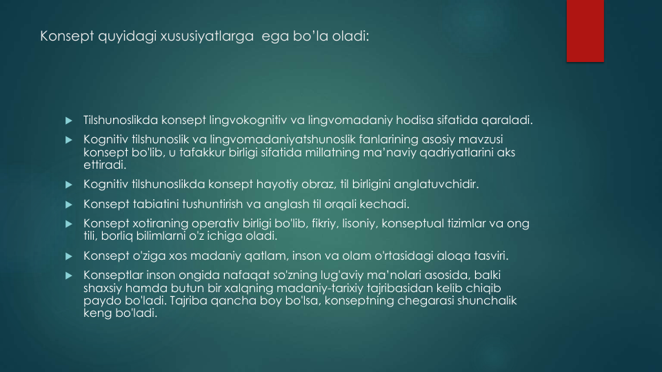 Konsept quyidagi xususiyatlarga ega bo’la oladi:

Tilshunoslikda konsept lingvokognitiv va lingvomadaniy hodisa sifatida qaraladi.

Kognitiv tilshunoslik va lingvomadaniyatshunoslik fanlarining asosiy mavzusi
konsept bo'lib, u tafakkur birligi sifatida millatning ma’naviy qadriyatlarini aks
ettiradi.

Kognitiv tilshunoslikda konsept hayotiy obraz, til birligini anglatuvchidir.

Konsept tabiatini tushuntirish va anglash til orqali kechadi.

Konsept xotiraning operativ birligi bo'lib, fikriy, lisoniy, konseptual tizimlar va ong
tili, borliq bilimlarni o'z ichiga oladi.

Konsept o'ziga xos madaniy qatlam, inson va olam o'rtasidagi aloqa tasviri.

Konseptlar inson ongida nafaqat so'zning lug'aviy ma’nolari asosida, balki
shaxsiy hamda butun bir xalqning madaniy-tarixiy tajribasidan kelib chiqib
paydo bo'ladi. Tajriba qancha boy bo'lsa, konseptning chegarasi shunchalik
keng bo'ladi.
