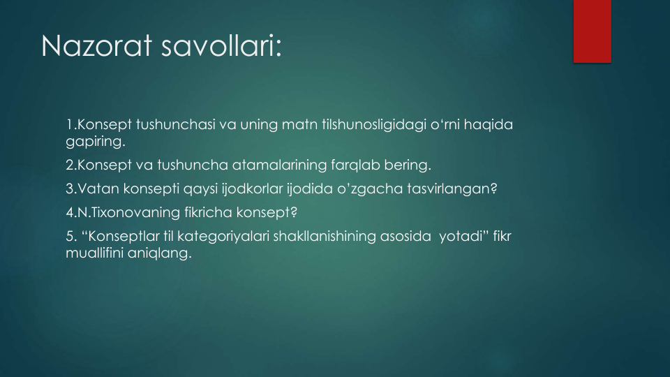 Nazorat savollari:
1.Konsept tushunchasi va uning matn tilshunosligidagi o‘rni haqida
gapiring.
2.Konsept va tushuncha atamalarining farqlab bering.
3.Vatan konsepti qaysi ijodkorlar ijodida o’zgacha tasvirlangan?
4.N.Tixonovaning fikricha konsept?
5. “Konseptlar til kategoriyalari shakllanishining asosida yotadi” fikr
muallifini aniqlang. 
