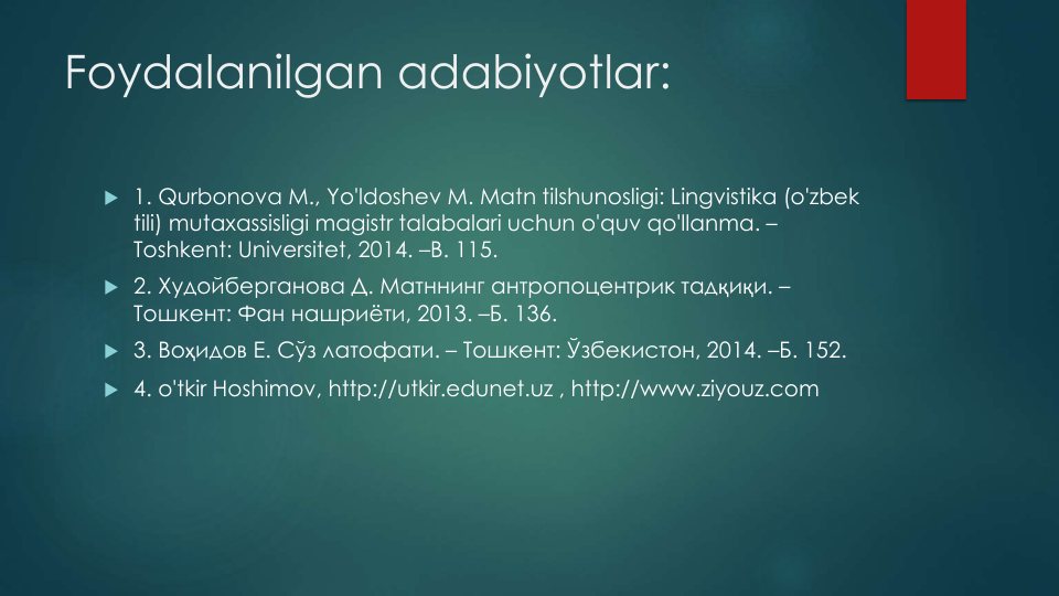 Foydalanilgan adabiyotlar:
 1. Qurbonova M., Yo'ldoshev M. Matn tilshunosligi: Lingvistika (o'zbek
tili) mutaxassisligi magistr talabalari uchun o'quv qo'llanma. –
Toshkent: Universitet, 2014. –B. 115.
 2. Худойберганова Д. Матннинг антропоцентрик тадқиқи. –
Тошкент: Фан нашриёти, 2013. –Б. 136. 
 3. Воҳидов Е. Сўз латофати. – Тошкент: Ўзбекистон, 2014. –Б. 152.
 4. o'tkir Hoshimov, http://utkir.edunet.uz , http://www.ziyouz.com
