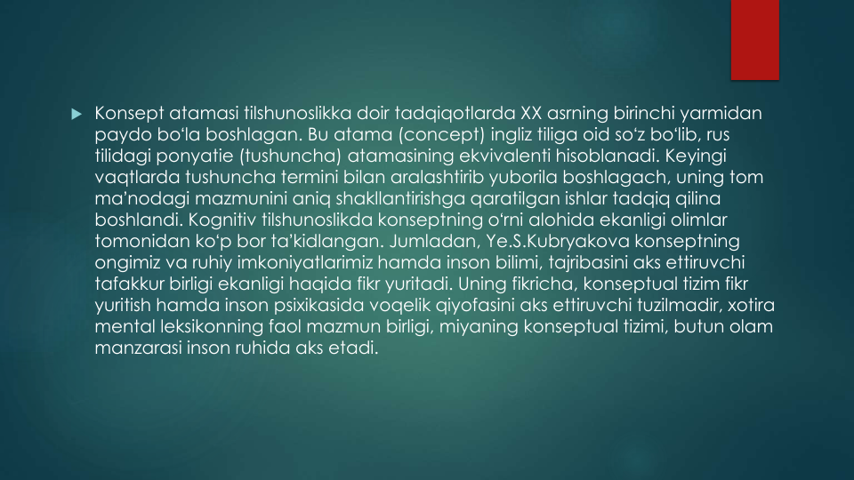  Konsept atamasi tilshunoslikka doir tadqiqotlarda XX asrning birinchi yarmidan
paydo boʻla boshlagan. Bu atama (concept) ingliz tiliga oid soʻz boʻlib, rus
tilidagi ponyatie (tushuncha) atamasining ekvivalenti hisoblanadi. Keyingi
vaqtlarda tushuncha termini bilan aralashtirib yuborila boshlagach, uning tom 
maʼnodagi mazmunini aniq shakllantirishga qaratilgan ishlar tadqiq qilina
boshlandi. Kognitiv tilshunoslikda konseptning oʻrni alohida ekanligi olimlar
tomonidan koʻp bor taʼkidlangan. Jumladan, Ye.S.Kubryakova konseptning
ongimiz va ruhiy imkoniyatlarimiz hamda inson bilimi, tajribasini aks ettiruvchi
tafakkur birligi ekanligi haqida fikr yuritadi. Uning fikricha, konseptual tizim fikr
yuritish hamda inson psixikasida voqelik qiyofasini aks ettiruvchi tuzilmadir, xotira
mental leksikonning faol mazmun birligi, miyaning konseptual tizimi, butun olam
manzarasi inson ruhida aks etadi.
