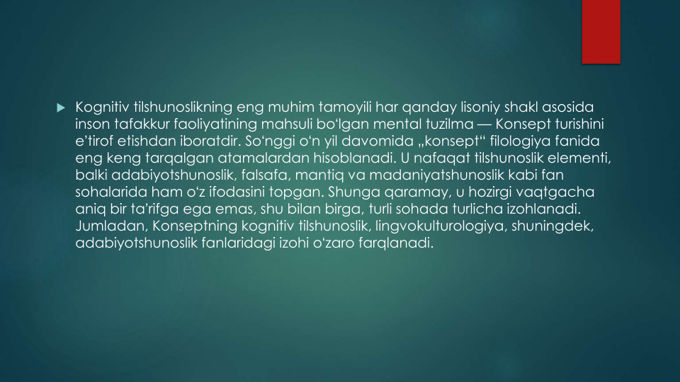  Kognitiv tilshunoslikning eng muhim tamoyili har qanday lisoniy shakl asosida
inson tafakkur faoliyatining mahsuli boʻlgan mental tuzilma — Konsept turishini
eʼtirof etishdan iboratdir. Soʻnggi oʻn yil davomida „konsept“ filologiya fanida
eng keng tarqalgan atamalardan hisoblanadi. U nafaqat tilshunoslik elementi, 
balki adabiyotshunoslik, falsafa, mantiq va madaniyatshunoslik kabi fan 
sohalarida ham oʻz ifodasini topgan. Shunga qaramay, u hozirgi vaqtgacha
aniq bir taʼrifga ega emas, shu bilan birga, turli sohada turlicha izohlanadi. 
Jumladan, Konseptning kognitiv tilshunoslik, lingvokulturologiya, shuningdek, 
adabiyotshunoslik fanlaridagi izohi oʻzaro farqlanadi.
