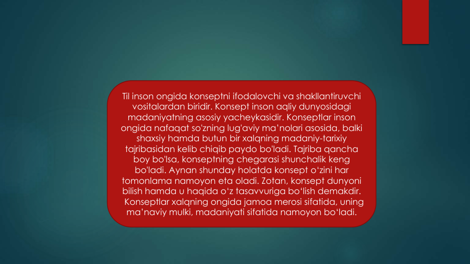 Til inson ongida konseptni ifodalovchi va shakllantiruvchi
vositalardan biridir. Konsept inson aqliy dunyosidagi
madaniyatning asosiy yacheykasidir. Konseptlar inson
ongida nafaqat so'zning lug'aviy ma’nolari asosida, balki
shaxsiy hamda butun bir xalqning madaniy-tarixiy
tajribasidan kelib chiqib paydo bo'ladi. Tajriba qancha
boy bo'lsa, konseptning chegarasi shunchalik keng
bo'ladi. Aynan shunday holatda konsept o‘zini har 
tomonlama namoyon eta oladi. Zotan, konsept dunyoni
bilish hamda u haqida o‘z tasavvuriga bo‘lish demakdir. 
Konseptlar xalqning ongida jamoa merosi sifatida, uning
ma’naviy mulki, madaniyati sifatida namoyon bo‘ladi.
