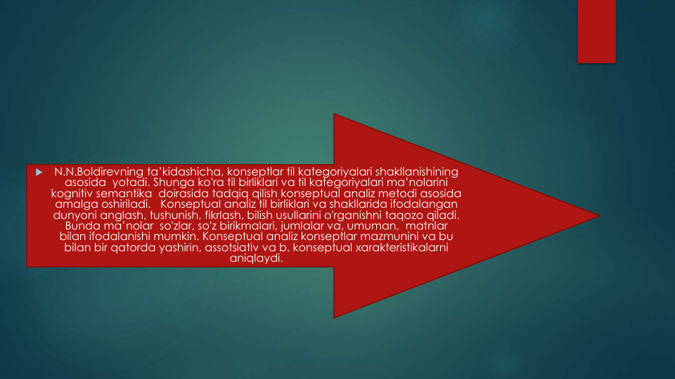 
N.N.Boldirevning ta’kidashicha, konseptlar til kategoriyalari shakllanishining
asosida yotadi. Shunga ko'ra til birliklari va til kategoriyalari ma’nolarini
kognitiv semantika doirasida tadqiq qilish konseptual analiz metodi asosida
amalga oshiriladi.   Konseptual analiz til birliklari va shakllarida ifodalangan
dunyoni anglash, tushunish, fikrlash, bilish usullarini o'rganishni taqozo qiladi. 
Bunda ma’nolar so'zlar, so'z birikmalari, jumlalar va, umuman,  matnlar
bilan ifodalanishi mumkin. Konseptual analiz konseptlar mazmunini va bu
bilan bir qatorda yashirin, assotsiativ va b. konseptual xarakteristikalarni
aniqlaydi.
