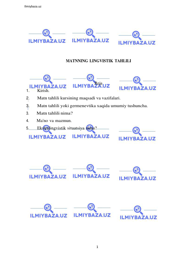 1 
 
Ilmiybaza.uz 
 
 
 
 
 
 
 
MATNNING LINGVISTIK TAHLILI 
 
 
Reja 
1. 
Kirish. 
2. 
Matn tahlili kursining maqsadi va vazifalari. 
3. 
Matn tahlili yoki germenevtika xaqida umumiy tushuncha. 
3. 
Matn tahlili nima? 
4. 
Ma'no va mazmun. 
5. 
Ekstralingvistik situatsiya nima? 
 
 
 
 
 
 
 
 
 
 
 
 
 
 
 
