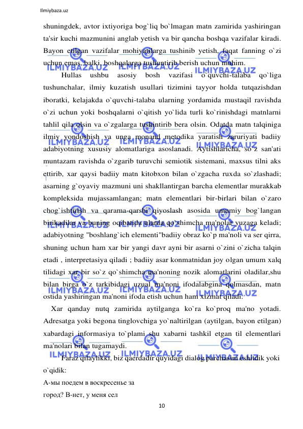 10 
 
Ilmiybaza.uz 
 
shuningdek, avtor ixtiyoriga bog`liq bo`lmagan matn zamirida yashiringan 
ta'sir kuchi mazmunini anglab yetish va bir qancha boshqa vazifalar kiradi. 
Bayon etilgan vazifalar mohiyatilarga tushinib yetish, faqat fanning o`zi 
uchun emas, balki, boshqalarga tushuntirib berish uchun muhim. 
Hullas 
ushbu 
asosiy 
bosh 
vazifasi 
o`quvchi-talaba 
qo`liga 
tushunchalar, ilmiy kuzatish usullari tizimini tayyor holda tutqazishdan 
iboratki, kelajakda o`quvchi-talaba ularning yordamida mustaqil ravishda 
o`zi uchun yoki boshqalarni o`qitish yo`lida turli ko`rinishdagi matnlarni 
tahlil qila olsin va o`zgalarga tushintirib bera olsin. Odatda matn talqiniga 
ilmiy yondoshish va unga monand metodika yaratish zaruriyati badiiy 
adabiyotning xususiy alomatlariga asoslanadi. Aytishlaricha, so`z san'ati 
muntazam ravishda o`zgarib turuvchi semiotik sistemani, maxsus tilni aks 
ettirib, xar qaysi badiiy matn kitobxon bilan o`zgacha ruxda so`zlashadi; 
asarning g`oyaviy mazmuni uni shakllantirgan barcha elementlar murakkab 
kompleksida mujassamlangan; matn elementlari bir-birlari bilan o`zaro 
chog`ishtirish va qarama-qarshi qiyoslash asosida umumiy bog`langan 
birikadilar va buning oqibatida ularda qo`shimcha ma'nolar yuzaga keladi; 
adabiyotning "boshlang`ich elementi"badiiy obraz ko`p ma'noli va ser qirra, 
shuning uchun ham xar bir yangi davr ayni bir asarni o`zini o`zicha talqin 
etadi , interpretasiya qiladi ; badiiy asar konmatnidan joy olgan umum xalq 
tilidagi xar bir so`z qo`shimcha ma'noning nozik alomatlarini oladilar,shu 
bilan birga o`z tarkibidagi uzual ma'noni ifodalabgina qolmasdan, matn 
ostida yashiringan ma'noni ifoda etish uchun ham xizmat qiladi. 
Xar qanday nutq zamirida aytilganga ko`ra ko`proq ma'no yotadi. 
Adresatga yoki begona tinglovchiga yo`naltirilgan (aytilgan, bayon etilgan) 
xabardagi informasiya to`plami shu xabarni tashkil etgan til elementlari 
ma'nolari bilan tugamaydi. 
Faraz qilaylikki, biz qaerdadir quyidagi dialog parchasini eshitdik yoki 
o`qidik: 
A-мы поедем в воскресенье за 
город? B-нет, у меня сел 
