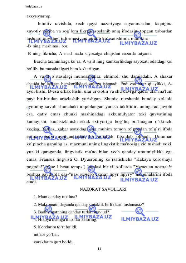 11 
 
Ilmiybaza.uz 
 
аккумулятор. 
Intuitiv ravishda, xech qaysi nazariyaga suyanmasdan, faqatgina 
xayotiy tajriba va sog`lom fikrga asoslanib aniq ifodasini topgan xabardan 
tashqari quyidagi informasiyani ajratib ko`rsatishimiz mumkin: 
-B ning mashinasi bor. 
-B ning fikricha, A mashinada sayoxatga chiqishni nazarda tutyanti. 
Barcha taxminlarga ko`ra, A va B ning xamkorlikdagi sayoxati odatdagi xol 
bo`lib, bu masala ilgari ham ko`tarilgan. 
A va B o`rtasidagi munosabatlar, ehtimol, shu darajadaki, A shaxar 
chetida bo`ladigan hamkorlikdagi safarga ishonadi. Endi esa faraz qilaylikki, A-
ayol kishi, B-esa erkak kishi, ular er-xotin va shu davrga qadar ular ma'lum 
payt bir-biridan arazlashib yurishgan. Shunisi ravshanki bunday xolatda 
ayolning savoli shunchaki niqoblangan yarash taklifidir, uning rad javobi 
esa, qatiy emas chunki mashinadagi akkumulyator toki quvvatining 
kamayishi, kuchsizlanishi-erkak ixtiyoriga bog`liq bo`lmagan o`tkinchi 
xodisa. Xullas, xabar asosidagi eng muhim tomon to`ppadan to`g`ri ifoda 
etilmay balki aytilganlardan bir amallab faxmlab olinadi. Umuman 
ko`pincha gapning asl mazmuni uning lingvistik ma'nosiga zid tushadi yoki, 
yuzaki qaraganda, lingvistik ma'no bilan xech qanday umumiylikka ega 
emas. Fransuz lingvisti O. Dyueroning ko`rsatishicha "Kakaya xoroshaya 
pogoda!" (Que 1 beau temps!) Jumlasi bir xil xollarda "Ужасная погода!» 
boshqa paytlarda esa-"нам нечего сказат друг другу" namunalarini ifoda 
etadi. 
NAZORAT SAVOLLARI 
1. Matn qanday tuzilma? 
2. Makromatn deganda qanday sintaktik birliklarni tushunasiz? 
3. Badiiy matnning qanday turlari mavjud? 
4. Hikoya matnga misollar keltiring. 
5. Koʻzlarim toʻrt boʻldi, 
intizor yoʻllar. 
yuraklarim qurt boʻldi, 
