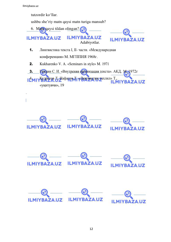 12 
 
Ilmiybaza.uz 
 
tutzordir koʻllar. 
ushbu sheʼriy matn qaysi matn turiga mansub? 
6.  Matn qaysi tildan olingan? 
 
Adabiyotlar. 
1. 
Лингвистика текста I, II- части. «Международная 
конференция» М. МГППИЯ 1968г. 
2. 
Kukharenko V. A. «Seminars in style» M. 1971 
3. 
Гиндин С. И. «Внутреняя организация текста». АКД, М, 1972г 
4. 
Қудратов Т, Нафасов Т. «Лингвистик тахлил» Т., 
«уқитувчи», 19
