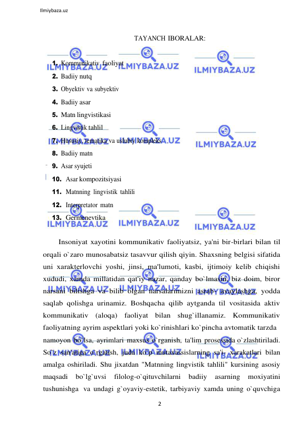 2 
 
Ilmiybaza.uz 
 
 
TAYANCH IBORALAR: 
 
1. Kommunikativ faoliyat 
2. Badiiy nutq 
3. Obyektiv va subyektiv 
4. Badiiy asar 
5. Matn lingvistikasi 
6. Lingvistik tahlil 
7. Hususiy, tematika va uslubiy kompleks 
8. Badiiy matn 
9. Asar syujeti 
10. Asar kompozitsiyasi 
11. Matnning lingvistik tahlili 
12. Interpretator matn 
13. Germenevtika 
 
Insoniyat xayotini kommunikativ faoliyatsiz, ya'ni bir-birlari bilan til 
orqali o`zaro munosabatsiz tasavvur qilish qiyin. Shaxsning belgisi sifatida 
uni хarakterlovchi yoshi, jinsi, ma'lumoti, kasbi, ijtimoiy kelib chiqishi 
xududi, xamda millatidan qat'iy nazar, qanday bo`lmasin, biz doim, biror 
narsani bilishga va bilib olgan narsalarimizni asrab- avaylashga, yodda 
saqlab qolishga urinamiz. Boshqacha qilib aytganda til vositasida aktiv 
kommunikativ (aloqa) faoliyat bilan shug`illanamiz. Kommunikativ 
faoliyatning ayrim aspektlari yoki ko`rinishlari ko`pincha avtomatik tarzda 
namoyon bo`lsa, ayrimlari maxsus o`rganish, ta'lim prosessida o`zlashtiriladi. 
So`z san'atiga o`rgatish, juda ko`p mutaxassislarning sa'i- xarakatlari bilan 
amalga oshiriladi. Shu jixatdan "Matnning lingvistik tahlili" kursining asosiy 
maqsadi 
bo`lg`uvsi 
filolog-o`qituvchilarni 
badiiy 
asarning 
moxiyatini 
tushunishga va undagi g`oyaviy-estetik, tarbiyaviy xamda uning o`quvchiga 
