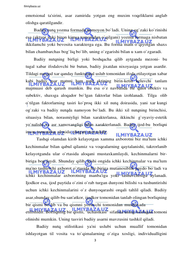 3 
 
Ilmiybaza.uz 
 
emotsional ta'sirini, asar zamirida yotgan eng muxim voqeliklarni anglab 
olishga qaratilgandir. 
Badiiy nutq yozma formada nomoyon bo`ladi. Uning og`zaki ko`rinishi 
esa (aktyor yoki biron kimsa tomonidan o`qilgani) yozma formaga nisbatan 
ikkilamchi yoki bevosita xarakterga ega. Bu forma matn o`qiyotgan shaxs 
bilan chambarchas bog`liq bo`lib, uning o`zgarishi bilan u xam o`zgaradi. 
Badiiy nutqning birligi yoki boshqacha qilib aytganda mezoni- bu 
tugal xabar ifodalovchi bir butun, badiiy jixatdan nixoyasiga yetgan asardir. 
Tildagi mavjud xar qanday funktsional uslub tomonidan ifoda etilayotgan xabar 
kabi badiiy asar matnni ham nutq aktining birin-ketin keluvchi tanlam 
majmuasi deb qarash mumkin. Bu esa o`z navbatida bir qator obektiv va 
subektiv, shaxsga aloqador bo`lgan faktorlar bilan izohlanadi. Tilga olib 
o`tilgan faktorlarning tasiri ko`proq ikki xil nutq doirasida, yani xar kungi 
og`zaki va badiiy nutqda namoyon bo`ladi. Bu ikki xil nutqning birinchisi, 
situasiya bilan, norasmiyligi bilan xarakterlansa, ikkinchi g`oyaviy-estetik 
yo`nalishi va asr xamoxangligi bilan xarakterlanadi. Badiiy ijod-bu borliqni 
inson tomonidan aloxida olingan maxsulidir. 
Tashqi olamdan kirib kelayotgan xamma axborotni biz ma'lum ichki 
kechinmalar bilan qabul qilamiz va voqealarning qaytalanishi, takrorlanib 
kelayotganda ular o`rtasida aloqani mustaxkamlaydi, kechinmalarni bir- 
biriga bog`laydi. Shunday qilib, kishi ongida ichki kechinmalar va ma'lum 
ma'no tashuvchi axborot o`rtasida bir-biriga mutanosiblik paydo bo`ladi va 
ichki kechinmalar axborotning manba'iga yoki tashuvchisiga aylanadi. 
Ijodkor esa, ijod paytida o`zini o`rab turgan dunyoni bilishi va tushuntirishi 
uchun ichki kechinmalarini o`z dunyoqarashi orqali tahlil qiladi. Badiiy 
asar,shunday qilib-bu san'atkor, ijodkor tomonidan tanlab olingan borliqning 
bir qismi bo`lib va bu qismni yozuvchi tomonidan mushoxada 
etilishidir. Borliqning bir qismi, "uchastkasi" sifatida uning xoxlagan tomoni 
olinishi mumkin. Uning tasviri badiiy asarni mavzusini tashkil qiladi. 
Badiiy nutq stilistikasi ya'ni uslubi uchun muallif tomonidan 
ishlayotgan til vosita va to`qimalarning o`ziga xosligi, individualligini 
