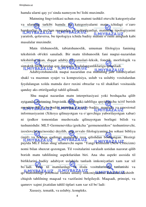 4 
 
Ilmiybaza.uz 
 
hamda ularni qay yo`sinda namoyon bo`lishi muximdir. 
Matnning lingvistikasi uchun esa, matnni tashkil etuvchi kategoriyalar 
va ularning tarkibi hamda bu kategoriyalarni matn ichidagi o`zaro 
hamkorligi va ma'lum maqsadga yo`naltirilganligi, matnning tipologiyasini 
yaratish, qolaversa, bu tipologiya ichida badiiy matnni o`rnini aniqlash kabi 
masalalar muximdir. 
Matn tilshunoslik, tabiatshunoslik, umuman filologiya fanining 
tekshirish ob'ekti sanaladi. Bir matn tilshunoslik fani nuqtai-nazaridan 
tekshirilar ekan, diqqat adabiy til yaruslari-leksik, fonetik, morfologik va 
sintaktik birliklaridan qay darajada foydalanganliklariga qaratiladi. 
Adabiyotshunoslik nuqtai nazaridan esa matnning janr xususiyatlari 
shakl va mazmun syujet va kompozisiya, uslub va uslubiy vositalardan 
foydalangan xolda matnda davr ruxini obrazlar va til shakllari vositasida 
qanday aks ettirilganligi tahlil qilinadi. 
Shu nuqtai nazardan matn interpritasiyasi yoki boshqacha qilib 
aytganda, matnning lingvistik (filologik) tahliliga quyidagicha ta'rif berish 
mumkin: MLT.-bu badiiy asarning g`oyaviy-badiiy, mantiqiy va emosional 
informasiyasini (Xikoya qilinayotgan va o`quvchiga yuborilayotgan xabar) 
ni ijodkor tomonidan mushoxada qilinayotgan borliqni bilish va 
tushunishdir. MLT-Germenevtika (grekcha "germeneutikos" tushuntiruvchi, 
izoxlovchi ma'nosida) deyilib, eng avvalo filologiyaning bu sohasi bibliya 
(injil) va boshqa qadimgi matnlarni izox qilishdan boshlangan. Hozirgi 
paytda MLT bilan shug`ullanuvchi oqim "Yangi kritisizm (New Criticizm) 
nomi bilan shuxrat qozongan. Til vositalarini saralash ustidan nazorat qilib 
borish matn tahlilining aspektlaridan biri. Ana shu aspekt asosida til 
birliklarini badiiy adabiyot uslubida tanlash imkoniyatlari xam xar xil 
bo`ladi. Turli til matnlardagi til ifoda vositalarining tanlanishi va 
qo`llanishidagi potensial xamda amaliy imkoniyatlarni kuzatish tekshirib 
chiqish tahlilning maqsad va vazifasini belgilaydi. Maqsadi, prinsipi, va 
qamrov xajmi jixatidan tahlil tiplari xam xar xil bo`ladi: 
Xususiy, tematik, va uslubiy, kompleks. 
