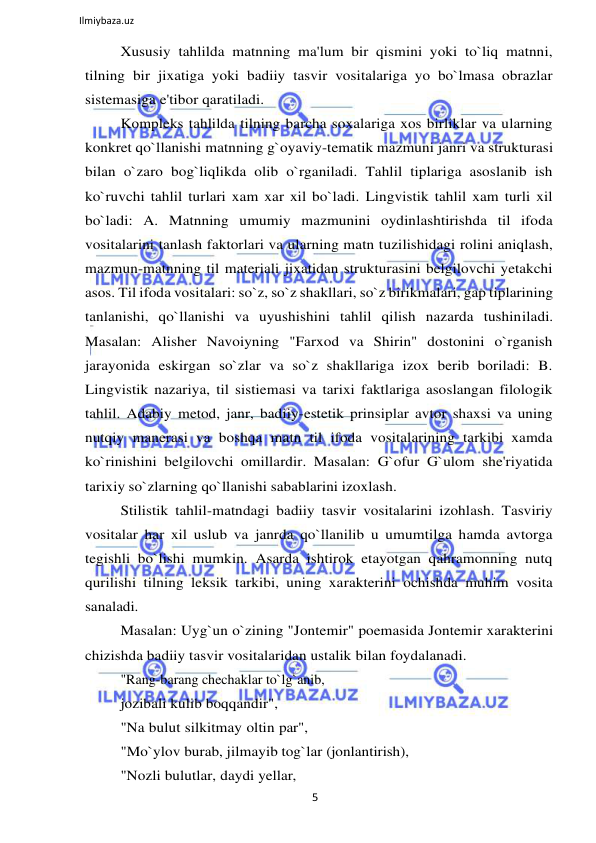 5 
 
Ilmiybaza.uz 
 
Xususiy tahlilda matnning ma'lum bir qismini yoki to`liq matnni, 
tilning bir jixatiga yoki badiiy tasvir vositalariga yo bo`lmasa obrazlar 
sistemasiga e'tibor qaratiladi. 
Kompleks tahlilda tilning barcha soxalariga xos birliklar va ularning 
konkret qo`llanishi matnning g`oyaviy-tematik mazmuni janri va strukturasi 
bilan o`zaro bog`liqlikda olib o`rganiladi. Tahlil tiplariga asoslanib ish 
ko`ruvchi tahlil turlari xam xar xil bo`ladi. Lingvistik tahlil xam turli xil 
bo`ladi: A. Matnning umumiy mazmunini oydinlashtirishda til ifoda 
vositalarini tanlash faktorlari va ularning matn tuzilishidagi rolini aniqlash, 
mazmun-matnning til materiali jixatidan strukturasini belgilovchi yetakchi 
asos. Til ifoda vositalari: so`z, so`z shakllari, so`z birikmalari, gap tiplarining 
tanlanishi, qo`llanishi va uyushishini tahlil qilish nazarda tushiniladi. 
Masalan: Alisher Navoiyning "Farxod va Shirin" dostonini o`rganish 
jarayonida eskirgan so`zlar va so`z shakllariga izox berib boriladi: B. 
Lingvistik nazariya, til sistiemasi va tarixi faktlariga asoslangan filologik 
tahlil. Adabiy metod, janr, badiiy-estetik prinsiplar avtor shaxsi va uning 
nutqiy manerasi va boshqa matn til ifoda vositalarining tarkibi xamda 
ko`rinishini belgilovchi omillardir. Masalan: G`ofur G`ulom she'riyatida 
tarixiy so`zlarning qo`llanishi sabablarini izoxlash. 
Stilistik tahlil-matndagi badiiy tasvir vositalarini izohlash. Tasviriy 
vositalar har xil uslub va janrda qo`llanilib u umumtilga hamda avtorga 
tegishli bo`lishi mumkin. Asarda ishtirok etayotgan qahramonning nutq 
qurilishi tilning leksik tarkibi, uning xarakterini ochishda muhim vosita 
sanaladi. 
Masalan: Uyg`un o`zining "Jontemir" poemasida Jontemir xarakterini 
chizishda badiiy tasvir vositalaridan ustalik bilan foydalanadi. 
"Rang-barang chechaklar to`lg`anib, 
jozibali kulib boqqandir", 
"Na bulut silkitmay oltin par", 
"Mo`ylov burab, jilmayib tog`lar (jonlantirish), 
"Nozli bulutlar, daydi yellar, 
