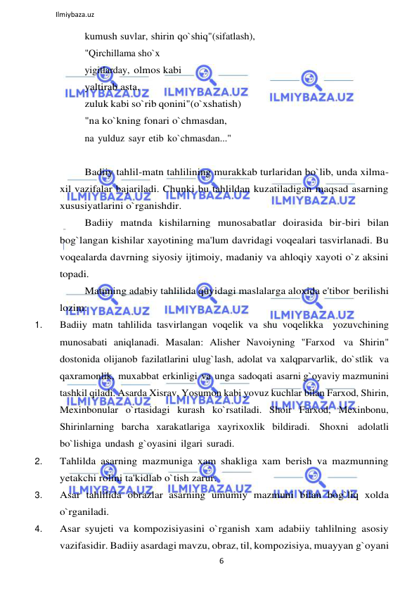 6 
 
Ilmiybaza.uz 
 
kumush suvlar, shirin qo`shiq"(sifatlash), 
"Qirchillama sho`x 
yigitlarday, olmos kabi 
yaltirab asta, 
zuluk kabi so`rib qonini"(o`xshatish) 
"na ko`kning fonari o`chmasdan, 
na yulduz sayr etib ko`chmasdan..." 
 
Badiiy tahlil-matn tahlilining murakkab turlaridan bo`lib, unda xilma- 
xil vazifalar bajariladi. Chunki bu tahlildan kuzatiladigan maqsad asarning 
xususiyatlarini o`rganishdir. 
Badiiy matnda kishilarning munosabatlar doirasida bir-biri bilan 
bog`langan kishilar xayotining ma'lum davridagi voqealari tasvirlanadi. Bu 
voqealarda davrning siyosiy ijtimoiy, madaniy va ahloqiy xayoti o`z aksini 
topadi. 
Matnning adabiy tahlilida quyidagi maslalarga aloxida e'tibor berilishi 
lozim: 
1. 
Badiiy matn tahlilida tasvirlangan voqelik va shu voqelikka yozuvchining 
munosabati aniqlanadi. Masalan: Alisher Navoiyning "Farxod va Shirin" 
dostonida olijanob fazilatlarini ulug`lash, adolat va xalqparvarlik, do`stlik va 
qaxramonlik, muxabbat erkinligi va unga sadoqati asarni g`oyaviy mazmunini 
tashkil qiladi. Asarda Xisrav, Yosumon kabi yovuz kuchlar bilan Farxod, Shirin, 
Mexinbonular o`rtasidagi kurash ko`rsatiladi. Shoir Farxod, Mexinbonu, 
Shirinlarning barcha xarakatlariga xayrixoxlik bildiradi. Shoxni adolatli 
bo`lishiga undash g`oyasini ilgari suradi. 
2. 
Tahlilda asarning mazmuniga xam shakliga xam berish va mazmunning 
yetakchi rolini ta'kidlab o`tish zarur. 
3. 
Asar tahlilida obrazlar asarning umumiy mazmuni bilan bog`liq xolda 
o`rganiladi. 
4. 
Asar syujeti va kompozisiyasini o`rganish xam adabiiy tahlilning asosiy 
vazifasidir. Badiiy asardagi mavzu, obraz, til, kompozisiya, muayyan g`oyani 
