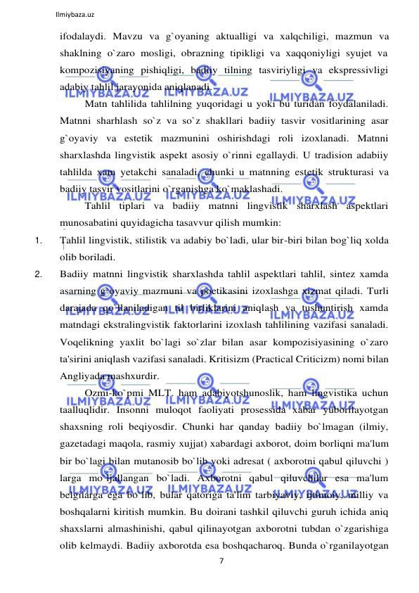 7 
 
Ilmiybaza.uz 
 
ifodalaydi. Mavzu va g`oyaning aktualligi va xalqchiligi, mazmun va 
shaklning o`zaro mosligi, obrazning tipikligi va xaqqoniyligi syujet va 
kompozisiyaning pishiqligi, badiiy tilning tasviriyligi va ekspressivligi 
adabiy tahlil jarayonida aniqlanadi. 
Matn tahlilida tahlilning yuqoridagi u yoki bu turidan foydalaniladi. 
Matnni sharhlash so`z va so`z shakllari badiiy tasvir vositlarining asar 
g`oyaviy va estetik mazmunini oshirishdagi roli izoxlanadi. Matnni 
sharxlashda lingvistik aspekt asosiy o`rinni egallaydi. U tradision adabiiy 
tahlilda xam yetakchi sanaladi, chunki u matnning estetik strukturasi va 
badiiy tasvir vositlarini o`rganishga ko`maklashadi. 
Tahlil tiplari va badiiy matnni lingvistik sharxlash aspektlari 
munosabatini quyidagicha tasavvur qilish mumkin: 
1. 
Tahlil lingvistik, stilistik va adabiy bo`ladi, ular bir-biri bilan bog`liq xolda 
olib boriladi. 
2. 
Badiiy matnni lingvistik sharxlashda tahlil aspektlari tahlil, sintez xamda 
asarning g`oyaviy mazmuni va poetikasini izoxlashga xizmat qiladi. Turli 
darajada qo`llaniladigan til birliklarini aniqlash va tushuntirish xamda 
matndagi ekstralingvistik faktorlarini izoxlash tahlilining vazifasi sanaladi. 
Voqelikning yaxlit bo`lagi so`zlar bilan asar kompozisiyasining o`zaro 
ta'sirini aniqlash vazifasi sanaladi. Kritisizm (Practical Criticizm) nomi bilan 
Angliyada mashxurdir. 
Ozmi-ko`pmi MLT. ham adabiyotshunoslik, ham lingvistika uchun 
taalluqlidir. Insonni muloqot faoliyati prosessida xabar yuborilayotgan 
shaxsning roli beqiyosdir. Chunki har qanday badiiy bo`lmagan (ilmiy, 
gazetadagi maqola, rasmiy xujjat) xabardagi axborot, doim borliqni ma'lum 
bir bo`lagi bilan mutanosib bo`lib yoki adresat ( axborotni qabul qiluvchi ) 
larga mo`ljallangan bo`ladi. Axborotni qabul qiluvchilar esa ma'lum 
belgilarga ega bo`lib, bular qatoriga ta'lim tarbiyaviy, ijtimoiy, milliy va 
boshqalarni kiritish mumkin. Bu doirani tashkil qiluvchi guruh ichida aniq 
shaxslarni almashinishi, qabul qilinayotgan axborotni tubdan o`zgarishiga 
olib kelmaydi. Badiiy axborotda esa boshqacharoq. Bunda o`rganilayotgan 
