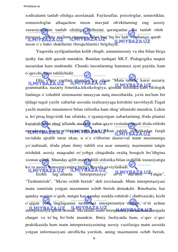 9 
 
Ilmiybaza.uz 
 
xodisalarni tanlab olishga asoslanadi. Faylasuflar, psixologlar, semiotiklar, 
semasiologlar 
allaqachon 
inson 
mavjud 
ob'ektlarning 
eng 
asosiy 
xususiyatlarini  tanlab  olishiga  e'tiborini  qaratganlar.  Bu  tanlab  olish 
prosessi, albatta ma'lum situasiya bilan bog`liq bo`ladi va shunga qarab 
inson o`z baho shakllarini (bosqichlarini) belgilaydi. 
Yuqorida aytilganlardan kelib chiqib, umuminsoniy va shu bilan birga 
ijodiy fan deb qarash mumkin. Bundan tashqari MLT. Pedagogika nuqtai 
nazaridan ham muhimdir. Chunki insonlarning hammasi ayni paytda, ham 
o`quvchi, ham tahlilchidir. 
Oliy o`quv yurtlari planidan joy olgan "Matn tahlili" kursi nazariy 
grammatika, nazariy fonetika,leksikologiya, qisman stilistika kabi filologik 
fanlarga o`xshabtil sistemasini muayyan nutq muxitlarida, ya'ni ma'lum bir 
tildagi tugal yaxlit xabarlar asosida realizasiyaga kirishini tasvirlaydi.Tugal 
yaxlit matnlar muammosi bilan stilistika ham shug`ullanishi mumkin. Lekin 
u, ko`proq lingvistik fan sifatida, o`rganayotgan xabarlarining ifoda planini 
kuzatish bilan shug`ullanib, mazkur xabar qaysi vositalar orqali ifoda etilishi 
masalasiga asosiy e'tiborini jalb etadi. Mtan tahlili stilistikadan farqli 
ravishda ajralib turar ekan, u o`z e'tiborini dastavval matn mazmuniga 
yo`naltiradi, ifoda plani ilmiy tahlili esa asar umumiy mazmunini talqin 
etishdek asosiy maqsadni ro`yobga chiqishida oraliq bosqich bo`libgina 
xizmat qiladi. Shunday qilib matn tahlili stilistika bilan izchillik xususiyatiga 
ko`ra asosiy konsepsiyaning birligi asosida uzviylashadi. 
Izohli 
lug`atlarda 
"Interpretasiya" 
so`zi 
ma'nosi 
"Talqin", 
"Tushintirish", "Ma'no ochib berish" deb izoxlanadi. Matn interpretasiyasi 
matn zamirida yotgan mazmunni ochib berish demakdir. Binobarin, har 
qanday matnni o`qish, nutqni har qanday usulda eshitish ( shubxasizki, kishi 
o`qigan yoki tinglaganini tushunsa) interpretasiya demak, o`zi uchun 
interpretasiya qilish demak. Ma'lumki matn interpretasiyasi ma'lum darajada 
chuqur va to`liq bo`lishi mumkin. Ilmiy faoliyatda ham, o`quv o`quv 
praktikasida ham matn interpretasiyasining asosiy vazifasiga matn asosida 
yotgan informasiyani atroflicha yoritish, uning mazmunini ochib berish, 
