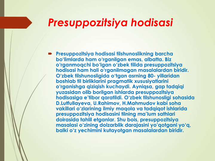 Presuppozitsiya hodisasi
 Presuppozitsiya hodisasi tilshunoslikning barcha 
bo‘limlarda ham o‘rganilgan emas, albatta. Biz 
o‘rganmoqchi bo‘lgan o‘zbek tilida presuppozitsiya 
hodisasi ham hali o‘rganilmagan masalalardan biridir. 
O‘zbek tilshunosligida o‘tgan asrning 80- yillaridan 
boshlab til birliklarini pragmatik xususiyatlarini 
o‘rganishga qiziqish kuchaydi. Ayniqsa, gap tadqiqi 
yuzasidan olib borilgan ishlarda presuppozitsiya 
hodisasiga e’tibor qaratildi. O‘zbek tilshunosligi sohasida 
D.Lutfullayeva, U.Rahimov, H.Mahmudov kabi soha 
vakillari o‘zlarining ilmiy maqola va tadqiqot ishlarida 
presuppozitsiya hodisasini tilning ma’lum sathlari 
doirasida tahlil etganlar. Shu bois, presuppozitsiya 
masalasi o‘zining dolzarblik darajasini yo’qotgani yo‘q, 
balki o‘z yechimini kutayotgan masalalardan biridir. 
