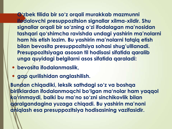  O‘zbek tilida bir so‘z orqali murakkab mazmunni
ifodalovchi presuppozitsion signallar xilma-xildir. Shu
signallar orqali bir so‘zning o‘zi ifodalagan ma’nosidan
tashqari qo‘shimcha ravishda undagi yashirin ma’nolarni
ham his etish lozim. Bu yashirin ma’nolarni tatqiq etish
bilan bevosita presuppozitsiya sohasi shug’ulllanadi. 
Presuppozitsiyaga asosan til hodisasi sifatida qaralib
unga quyidagi belgilarni asos sifatida qaraladi: 
 bevosita ifodalanmaslik, 
 gap qurilishidan anglashilish. 
Bundan chiqadiki, leksik sathdagi so‘z va boshqa
birliklardan ifodalanmoqchi bo‘lgan ma‘nolar ham yaqqol
ko‘rinmaydi, balki bu ma’no so‘zni sinchikovlik bilan
qaralgandagina yuzaga chiqadi. Bu yashirin ma’noni
aniqlash esa presuppozitsiya hodisasining vazifasidir. 
