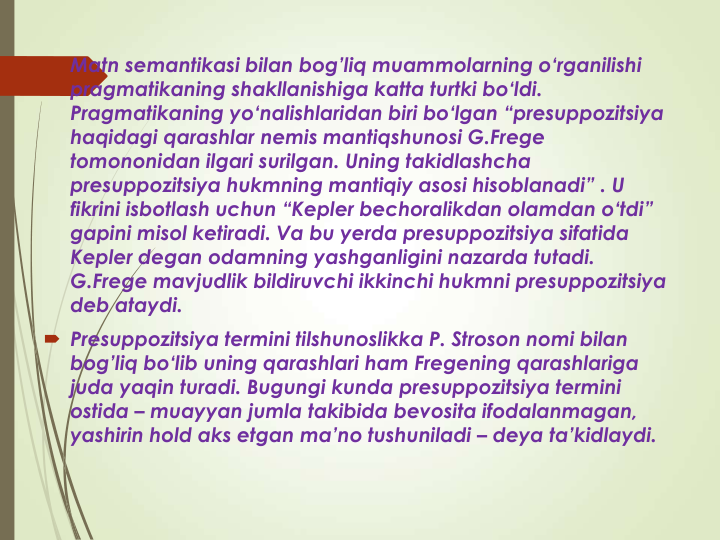  Matn semantikasi bilan bog’liq muammolarning o‘rganilishi 
pragmatikaning shakllanishiga katta turtki bo‘ldi. 
Pragmatikaning yo‘nalishlaridan biri bo‘lgan “presuppozitsiya 
haqidagi qarashlar nemis mantiqshunosi G.Frege 
tomononidan ilgari surilgan. Uning takidlashcha 
presuppozitsiya hukmning mantiqiy asosi hisoblanadi” . U 
fikrini isbotlash uchun “Kepler bechoralikdan olamdan o‘tdi” 
gapini misol ketiradi. Va bu yerda presuppozitsiya sifatida 
Kepler degan odamning yashganligini nazarda tutadi. 
G.Frege mavjudlik bildiruvchi ikkinchi hukmni presuppozitsiya 
deb ataydi. 
 Presuppozitsiya termini tilshunoslikka P. Stroson nomi bilan 
bog’liq bo‘lib uning qarashlari ham Fregening qarashlariga 
juda yaqin turadi. Bugungi kunda presuppozitsiya termini 
ostida – muayyan jumla takibida bevosita ifodalanmagan, 
yashirin hold aks etgan ma’no tushuniladi – deya ta’kidlaydi. 
