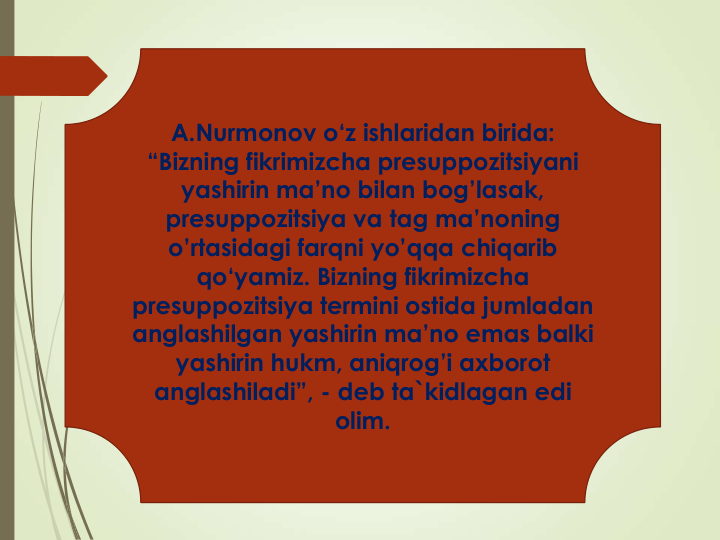 A.Nurmonov o‘z ishlaridan birida: 
“Bizning fikrimizcha presuppozitsiyani
yashirin ma’no bilan bog’lasak, 
presuppozitsiya va tag ma’noning
o’rtasidagi farqni yo’qqa chiqarib
qo‘yamiz. Bizning fikrimizcha
presuppozitsiya termini ostida jumladan
anglashilgan yashirin ma’no emas balki
yashirin hukm, aniqrog’i axborot
anglashiladi”, - deb ta`kidlagan edi
olim. 
