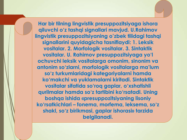 Har bir tilning lingvistik presuppozitsiyaga ishora
qiluvchi o‘z tashqi signallari mavjud. U.Rahimov
lingvistik presuppozitsiyaning o’zbek tilidagi tashqi
signallarini quyidagicha tasniflaydi: 1. Leksik
vositalar. 2. Morfologik vositalar. 3. Sintaktik
vositalar. U. Rahimov presuppozitsiyaga yo‘l
ochuvchi leksik vositalarga omonim, sinonim va
antonim so‘zlarni, morfologik vositalarga ma’lum
so‘z turkumlaridagi kategoriyalarni hamda
ko‘makchi va yuklamalarni kiritadi. Sintaktik
vositalar sifatida so‘roq gaplar, o‘xshatishli
qurilmalar hamda so‘z tartibini ko‘rsatadi. Uning
boshqa ishida «presuppozitsiyaning lisoniy
ko‘rsatkichlari – fonema, morfema, leksema, so‘z
shakl, so‘z birikmasi, gaplar ishorasi» tarzida
belgilanadi.
