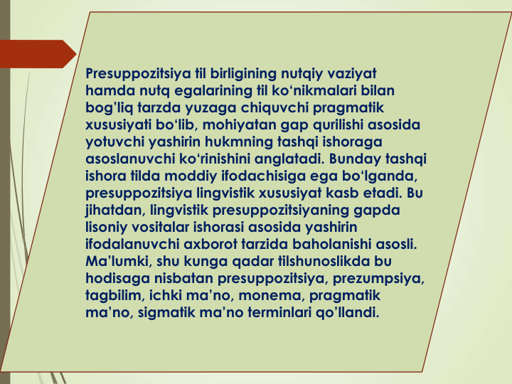 Presuppozitsiya til birligining nutqiy vaziyat
hamda nutq egalarining til ko‘nikmalari bilan
bog’liq tarzda yuzaga chiquvchi pragmatik
xususiyati bo‘lib, mohiyatan gap qurilishi asosida
yotuvchi yashirin hukmning tashqi ishoraga
asoslanuvchi ko‘rinishini anglatadi. Bunday tashqi
ishora tilda moddiy ifodachisiga ega bo‘lganda, 
presuppozitsiya lingvistik xususiyat kasb etadi. Bu 
jihatdan, lingvistik presuppozitsiyaning gapda
lisoniy vositalar ishorasi asosida yashirin
ifodalanuvchi axborot tarzida baholanishi asosli. 
Ma’lumki, shu kunga qadar tilshunoslikda bu
hodisaga nisbatan presuppozitsiya, prezumpsiya, 
tagbilim, ichki ma’no, monema, pragmatik
ma’no, sigmatik ma’no terminlari qo’llandi. 
