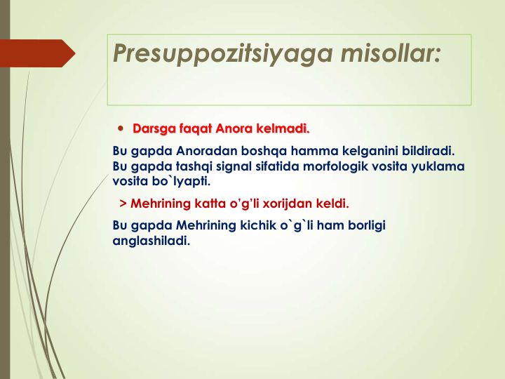 Presuppozitsiyaga misollar:
 Darsga faqat Anora kelmadi.
Bu gapda Anoradan boshqa hamma kelganini bildiradi. 
Bu gapda tashqi signal sifatida morfologik vosita yuklama
vosita bo`lyapti.
> Mehrining katta o’g’li xorijdan keldi. 
Bu gapda Mehrining kichik o`g`li ham borligi
anglashiladi. 
