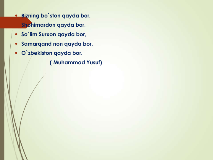  Bizning bo`ston qayda bor, 
 Shohimardon qayda bor,
 So`lim Surxon qayda bor,
 Samarqand non qayda bor,
 O`zbekiston qayda bor. 
( Muhammad Yusuf)
