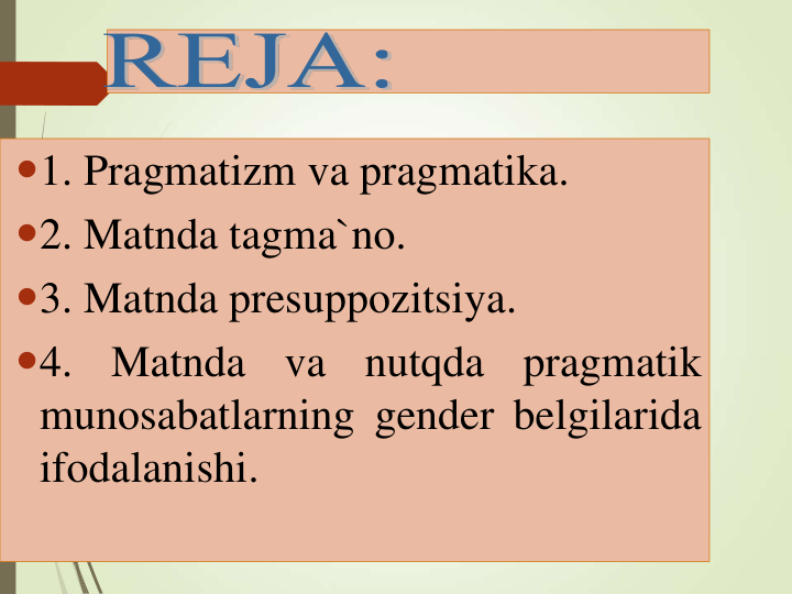 1. Pragmatizm va pragmatika.
2. Matnda tagma`no.
3. Matnda presuppozitsiya.
4.
Matnda
va
nutqda
pragmatik
munosabatlarning gender belgilarida
ifodalanishi.
