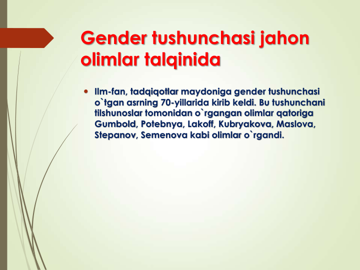 Gender tushunchasi jahon
olimlar talqinida
 Ilm-fan, tadqiqotlar maydoniga gender tushunchasi
o`tgan asrning 70-yillarida kirib keldi. Bu tushunchani
tilshunoslar tomonidan o`rgangan olimlar qatoriga
Gumbold, Potebnya, Lakoff, Kubryakova, Maslova, 
Stepanov, Semenova kabi olimlar o`rgandi. 
