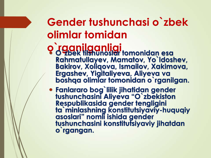 Gender tushunchasi o`zbek 
olimlar tomidan 
o`rganilganligi
 O`zbek tilshunoslar tomonidan esa
Rahmatullayev, Mamatov, Yo`ldoshev, 
Bakirov, Xoliqova, Ismailov, Xakimova, 
Ergashev, Yigitaliyeva, Aliyeva va
boshqa olimlar tomonidan o`rganilgan. 
 Fanlararo bog`lilik jihatidan gender 
tushunchasini Aliyeva “O`zbekiston
Respublikasida gender tengligini
ta`minlashning konstitutsiyaviy-huquqiy
asoslari” nomli ishida gender 
tushunchasini konstitutsiyaviy jihatdan
o`rgangan.
