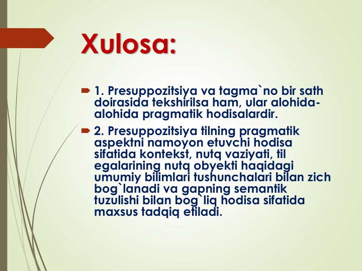 Xulosa:
 1. Presuppozitsiya va tagma`no bir sath 
doirasida tekshirilsa ham, ular alohida-
alohida pragmatik hodisalardir.
 2. Presuppozitsiya tilning pragmatik 
aspektni namoyon etuvchi hodisa 
sifatida kontekst, nutq vaziyati, til 
egalarining nutq obyekti haqidagi 
umumiy bilimlari tushunchalari bilan zich 
bog`lanadi va gapning semantik 
tuzulishi bilan bog`liq hodisa sifatida 
maxsus tadqiq etiladi.
