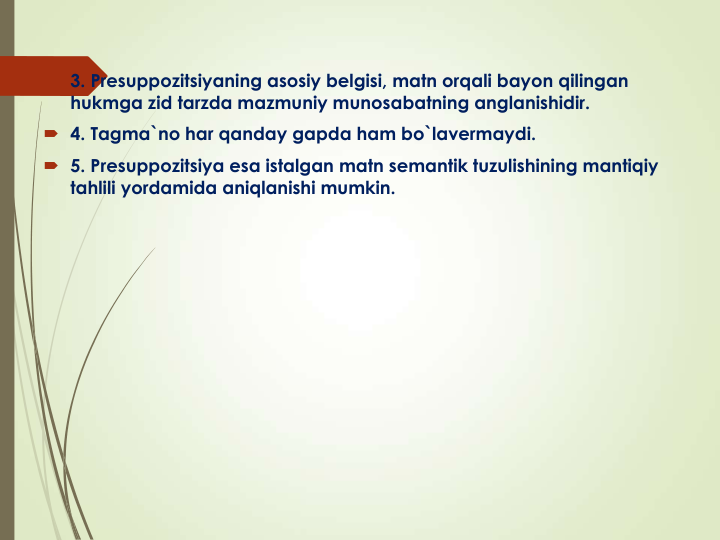  3. Presuppozitsiyaning asosiy belgisi, matn orqali bayon qilingan 
hukmga zid tarzda mazmuniy munosabatning anglanishidir. 
 4. Tagma`no har qanday gapda ham bo`lavermaydi.
 5. Presuppozitsiya esa istalgan matn semantik tuzulishining mantiqiy 
tahlili yordamida aniqlanishi mumkin.
