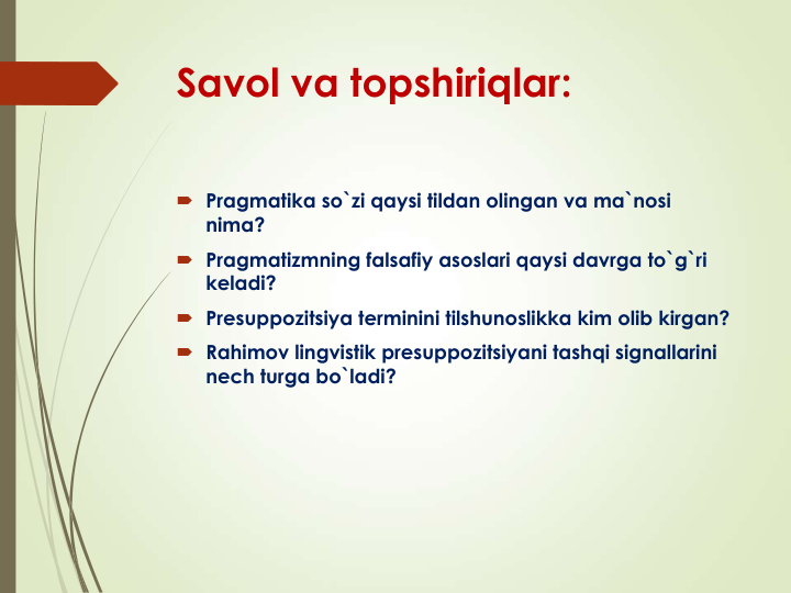 Savol va topshiriqlar:
 Pragmatika so`zi qaysi tildan olingan va ma`nosi 
nima?
 Pragmatizmning falsafiy asoslari qaysi davrga to`g`ri 
keladi?
 Presuppozitsiya terminini tilshunoslikka kim olib kirgan?
 Rahimov lingvistik presuppozitsiyani tashqi signallarini 
nech turga bo`ladi?
