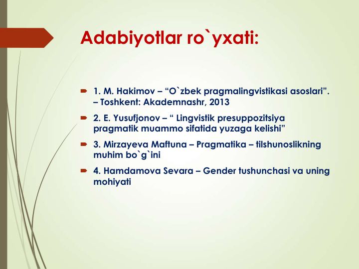 Adabiyotlar ro`yxati:
 1. M. Hakimov – “O`zbek pragmalingvistikasi asoslari”. 
– Toshkent: Akademnashr, 2013
 2. E. Yusufjonov – “ Lingvistik presuppozitsiya 
pragmatik muammo sifatida yuzaga kelishi”
 3. Mirzayeva Maftuna – Pragmatika – tilshunoslikning 
muhim bo`g`ini
 4. Hamdamova Sevara – Gender tushunchasi va uning 
mohiyati
