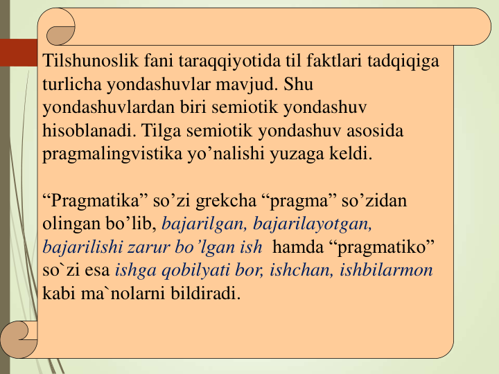 Tilshunoslik fani taraqqiyotida til faktlari tadqiqiga 
turlicha yondashuvlar mavjud. Shu 
yondashuvlardan biri semiotik yondashuv 
hisoblanadi. Tilga semiotik yondashuv asosida 
pragmalingvistika yo’nalishi yuzaga keldi.
“Pragmatika” so’zi grekcha “pragma” so’zidan 
olingan bo’lib, bajarilgan, bajarilayotgan, 
bajarilishi zarur bo’lgan ish hamda “pragmatiko” 
so`zi esa ishga qobilyati bor, ishchan, ishbilarmon 
kabi ma`nolarni bildiradi.
