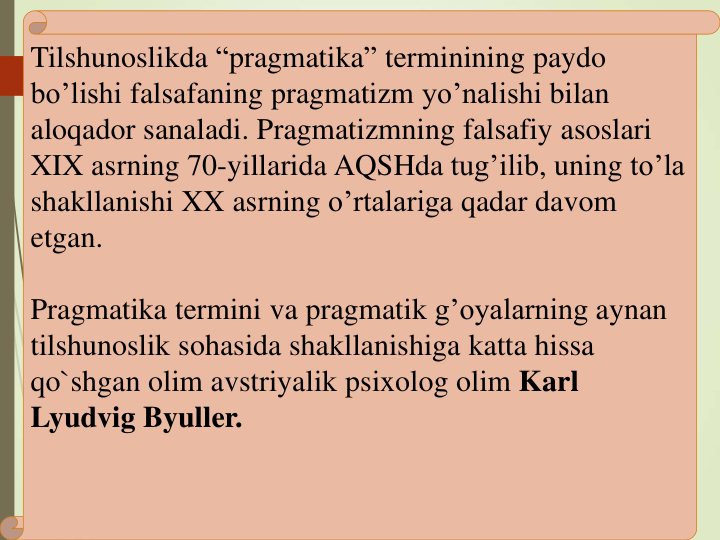 Tilshunoslikda “pragmatika” terminining paydo
bo’lishi falsafaning pragmatizm yo’nalishi bilan
aloqador sanaladi. Pragmatizmning falsafiy asoslari
XIX asrning 70-yillarida AQSHda tug’ilib, uning to’la
shakllanishi XX asrning o’rtalariga qadar davom
etgan.
Pragmatika termini va pragmatik g’oyalarning aynan
tilshunoslik sohasida shakllanishiga katta hissa
qo`shgan olim avstriyalik psixolog olim Karl 
Lyudvig Byuller. 
