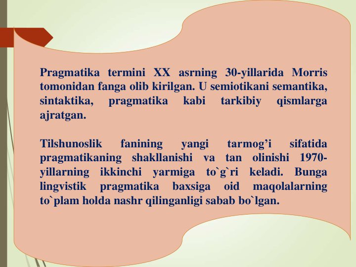 Pragmatika termini XX asrning 30-yillarida Morris
tomonidan fanga olib kirilgan. U semiotikani semantika,
sintaktika,
pragmatika
kabi
tarkibiy
qismlarga
ajratgan.
Tilshunoslik
fanining
yangi
tarmog’i
sifatida
pragmatikaning
shakllanishi
va
tan
olinishi
1970-
yillarning
ikkinchi
yarmiga
to`g`ri
keladi.
Bunga
lingvistik
pragmatika
baxsiga
oid
maqolalarning
to`plam holda nashr qilinganligi sabab bo`lgan.
