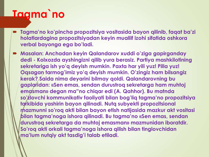 Tagma`no
 Tagma’no ko’pincha propozitsiya vositasida bayon qilinib, faqat ba’zi 
holatlardagina propozitsiyadan keyin muallif izohi sifatida oshkora 
verbal bayonga ega bo’ladi. 
 Masalan: Anchadan keyin Qalandarov xuddi o’ziga gapirganday 
dedi - Kolxozda ayshingizni qilib yura berasiz. Partiya mashkilotining 
sekretariga ish yo’q deyish mumkin. Paxta har yili yuz! Pilla yuz! 
Oqsagan tarmog’imiz yo’q deyish mumkin. O’zingiz ham bilsangiz 
kerak? Saida nima deyarini bilmay qoldi. Qalandarovning bu 
gaplaridan: «Sen emas, sendan durustroq sekretarga ham muhtoj 
emasman» degan ma‟no chiqar edi (A. Qahhor). Bu matnda 
so’zlovchi kommunikativ faoliyati bilan bog’liq tagma’no propozitsiya 
tarkibida yashirin bayon qilinadi. Nutq subyekti propozitsional 
mazmunni so’roq akti bilan bayon etish natijasida mazkur akt vositasi 
bilan tagma’noga ishora qilinadi. Bu tagma’no «Sen emas, sendan 
durustroq sekretarga da muhtoj emasman» mazmunidan iboratdir. 
So’roq akti orkali tagma’noga ishora qilish bilan tinglovchidan 
ma’lum nutqiy akt tasdig’i talab etiladi. 
