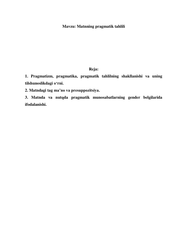  
Mavzu: Matnning pragmatik tahlili 
 
 
 
 
 
Reja: 
1. Pragmatizm, pragmatika, pragmatik tahlilning shakllanishi va uning 
tilshunoslikdagi o‘rni.  
2. Matndagi tag ma’no va presuppozitsiya.  
3. Matnda va nutqda pragmatik munosabatlarning gender belgilarida  
ifodalanishi.  
 
 
 
 
 
 
 
 
 
 
 
 
 
 
 
 
 
 
