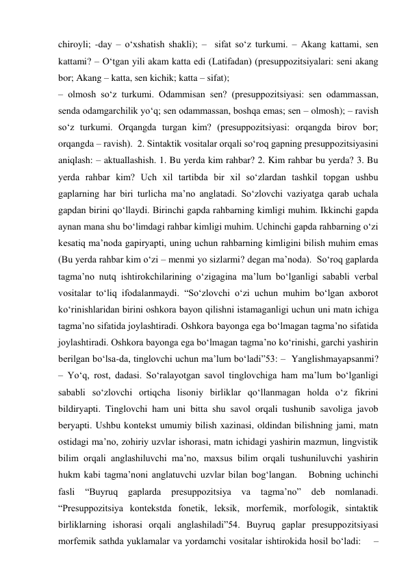 chiroyli; -day – o‘xshatish shakli); –  sifat so‘z turkumi. – Akang kattami, sen 
kattami? – O‘tgan yili akam katta edi (Latifadan) (presuppozitsiyalari: seni akang 
bor; Akang – katta, sen kichik; katta – sifat);  
– olmosh so‘z turkumi. Odammisan sen? (presuppozitsiyasi: sen odammassan, 
senda odamgarchilik yo‘q; sen odammassan, boshqa emas; sen – olmosh); – ravish 
so‘z turkumi. Orqangda turgan kim? (presuppozitsiyasi: orqangda birov bor; 
orqangda – ravish).  2. Sintaktik vositalar orqali so‘roq gapning presuppozitsiyasini 
aniqlash: – aktuallashish. 1. Bu yerda kim rahbar? 2. Kim rahbar bu yerda? 3. Bu 
yerda rahbar kim? Uch xil tartibda bir xil so‘zlardan tashkil topgan ushbu 
gaplarning har biri turlicha ma’no anglatadi. So‘zlovchi vaziyatga qarab uchala 
gapdan birini qo‘llaydi. Birinchi gapda rahbarning kimligi muhim. Ikkinchi gapda 
aynan mana shu bo‘limdagi rahbar kimligi muhim. Uchinchi gapda rahbarning o‘zi 
kesatiq ma’noda gapiryapti, uning uchun rahbarning kimligini bilish muhim emas 
(Bu yerda rahbar kim o‘zi – menmi yo sizlarmi? degan ma’noda).  So‘roq gaplarda 
tagma’no nutq ishtirokchilarining o‘zigagina ma’lum bo‘lganligi sababli verbal 
vositalar to‘liq ifodalanmaydi. “So‘zlovchi o‘zi uchun muhim bo‘lgan axborot 
ko‘rinishlaridan birini oshkora bayon qilishni istamaganligi uchun uni matn ichiga 
tagma’no sifatida joylashtiradi. Oshkora bayonga ega bo‘lmagan tagma’no sifatida 
joylashtiradi. Oshkora bayonga ega bo‘lmagan tagma’no ko‘rinishi, garchi yashirin 
berilgan bo‘lsa-da, tinglovchi uchun ma’lum bo‘ladi”53: –  Yanglishmayapsanmi? 
– Yo‘q, rost, dadasi. So‘ralayotgan savol tinglovchiga ham ma’lum bo‘lganligi 
sababli so‘zlovchi ortiqcha lisoniy birliklar qo‘llanmagan holda o‘z fikrini 
bildiryapti. Tinglovchi ham uni bitta shu savol orqali tushunib savoliga javob 
beryapti. Ushbu kontekst umumiy bilish xazinasi, oldindan bilishning jami, matn 
ostidagi ma’no, zohiriy uzvlar ishorasi, matn ichidagi yashirin mazmun, lingvistik 
bilim orqali anglashiluvchi ma’no, maxsus bilim orqali tushuniluvchi yashirin 
hukm kabi tagma’noni anglatuvchi uzvlar bilan bog‘langan.   Bobning uchinchi 
fasli 
“Buyruq 
gaplarda 
presuppozitsiya 
va 
tagma’no” 
deb nomlanadi. 
“Presuppozitsiya kontekstda fonetik, leksik, morfemik, morfologik, sintaktik 
birliklarning ishorasi orqali anglashiladi”54. Buyruq gaplar presuppozitsiyasi 
morfemik sathda yuklamalar va yordamchi vositalar ishtirokida hosil bo‘ladi:    – 
