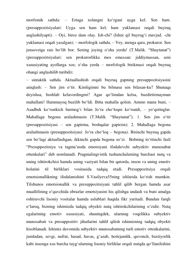 morfemik 
sathda: 
– 
Ertaga 
xolangni 
ko‘rgani 
uyga 
kel. 
Sen 
ham. 
(presuppozitsiyalari: Uyga sen ham kel; ham yuklamasi orqali buyruq 
anglashilyapti). – Oyi, biroz dam olay. Ish-chi? (Ishni qil buyrug‘i mavjud. -chi 
yuklamasi orqali yasalgan); – morfologik sathda. – Vey, menga qara, prokuror. Sen 
jensovetga rais bo‘lib bor. Sening joying o‘sha yerda! (T.Malik. “Shaytanat”) 
(presuppozitsiyalari: sen prokurorlikka mos emassan: jiddiymassan, seni 
xususiyating ayollarga xos; o‘sha yerda – morfologik birikmasi orqali buyruq 
ohangi anglashilib turibdi); 
– sintaktik sathda. Aktuallashish orqali buyruq gapning presuppozitsiyasini 
aniqlash: – Sen jim o‘tir. Kimligimni bu bilmasa sen bilasan-ku? Shunaqa 
deyishsa, boshlab kelaverdingmi? Agar qo‘limdan kelsa, buzdirtirmayman 
mahallani! Hammayoq buzilib bo‘ldi. Bitta mahalla qolsin. Ammo mana buni, – 
Asadbek ko‘rsatkich barmog‘i bilan Jo‘ra cho‘loqni ko‘rsatdi, – yo‘qotinglar. 
Mahallaga begona aralashmasin (T.Malik. “Shaytanat”). 1. Sen jim o‘tir 
(presuppozitsiyasi – sen gapirma, boshqalar gapirsin); 2. Mahallaga begona 
aralashmasin (presuppozitsiyasi: Jo‘ra cho‘loq – begona). Birinchi buyruq gapda 
sen bo‘lagi aktuallashgan, ikkinchi gapda begona so‘zi.  Bobning to‘rtinchi fasli 
“Presuppozitsiya va tagma’noda emotsiyani ifodalovchi subyektiv munosabat 
ottenkalari” deb nomlanadi. Pragmalingvistik tushunchalarning barchasi nutq va 
uning ishtirokchisi hamda uning vaziyati bilan bir qatorda, inson va uning emotiv 
holatini 
til 
birliklari 
vositasida 
tadqiq 
etadi. 
Presuppozitsiya 
orqali 
emotsionallikning ifodalanishini S.Vasilyeva55ning ishlarida ko‘rish mumkin. 
Tilshunos emotsionallik va presuppozitsiyani tahlil qilib bergan hamda asar 
muallifining o‘quvchida obrazlar emotsiyasini his qilishga undash va buni amalga 
oshiruvchi lisoniy vositalar hamda uslublari haqida fikr yuritadi. Bundan farqli 
o‘laroq, bizning ishimizda tadqiq obyekti nutq ishtirokchilarining o‘zidir. Nutq 
egalarining emotiv xususiyati, shuningdek, ularning voqelikka subyektiv 
munosabati va presuppozitiv jihatlarini tahlil qilish ishimizning tadqiq obyekti 
hisoblanadi. Ishimiz davomida subyektiv munosabatning turli emotiv ottenkalarini, 
jumladan, sevgi, nafrat, hasad, havas, g‘azab, hotirjamlik, quvonch, baxtiyorlik 
kabi insonga xos barcha tuyg‘ularning lisoniy birliklar orqali nutqda qo‘llanilishini 
