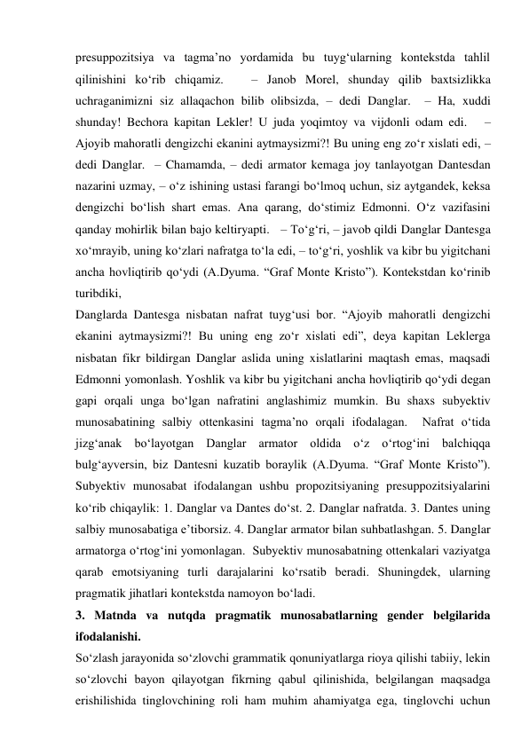 presuppozitsiya va tagma’no yordamida bu tuyg‘ularning kontekstda tahlil 
qilinishini ko‘rib chiqamiz.   – Janob Morel, shunday qilib baxtsizlikka 
uchraganimizni siz allaqachon bilib olibsizda, – dedi Danglar.  – Ha, xuddi 
shunday! Bechora kapitan Lekler! U juda yoqimtoy va vijdonli odam edi.   – 
Ajoyib mahoratli dengizchi ekanini aytmaysizmi?! Bu uning eng zo‘r xislati edi, – 
dedi Danglar.  – Chamamda, – dedi armator kemaga joy tanlayotgan Dantesdan 
nazarini uzmay, – o‘z ishining ustasi farangi bo‘lmoq uchun, siz aytgandek, keksa 
dengizchi bo‘lish shart emas. Ana qarang, do‘stimiz Edmonni. O‘z vazifasini 
qanday mohirlik bilan bajo keltiryapti.   – To‘g‘ri, – javob qildi Danglar Dantesga 
xo‘mrayib, uning ko‘zlari nafratga to‘la edi, – to‘g‘ri, yoshlik va kibr bu yigitchani 
ancha hovliqtirib qo‘ydi (A.Dyuma. “Graf Monte Kristo”). Kontekstdan ko‘rinib 
turibdiki, 
Danglarda Dantesga nisbatan nafrat tuyg‘usi bor. “Ajoyib mahoratli dengizchi 
ekanini aytmaysizmi?! Bu uning eng zo‘r xislati edi”, deya kapitan Leklerga 
nisbatan fikr bildirgan Danglar aslida uning xislatlarini maqtash emas, maqsadi 
Edmonni yomonlash. Yoshlik va kibr bu yigitchani ancha hovliqtirib qo‘ydi degan 
gapi orqali unga bo‘lgan nafratini anglashimiz mumkin. Bu shaxs subyektiv 
munosabatining salbiy ottenkasini tagma’no orqali ifodalagan.  Nafrat o‘tida 
jizg‘anak bo‘layotgan Danglar armator oldida o‘z o‘rtog‘ini balchiqqa 
bulg‘ayversin, biz Dantesni kuzatib boraylik (A.Dyuma. “Graf Monte Kristo”). 
Subyektiv munosabat ifodalangan ushbu propozitsiyaning presuppozitsiyalarini 
ko‘rib chiqaylik: 1. Danglar va Dantes do‘st. 2. Danglar nafratda. 3. Dantes uning 
salbiy munosabatiga e’tiborsiz. 4. Danglar armator bilan suhbatlashgan. 5. Danglar 
armatorga o‘rtog‘ini yomonlagan.  Subyektiv munosabatning ottenkalari vaziyatga 
qarab emotsiyaning turli darajalarini ko‘rsatib beradi. Shuningdek, ularning 
pragmatik jihatlari kontekstda namoyon bo‘ladi. 
3. Matnda va nutqda pragmatik munosabatlarning gender belgilarida  
ifodalanishi. 
So‘zlash jarayonida so‘zlovchi grammatik qonuniyatlarga rioya qilishi tabiiy, lekin 
so‘zlovchi bayon qilayotgan fikrning qabul qilinishida, belgilangan maqsadga 
erishilishida tinglovchining roli ham muhim ahamiyatga ega, tinglovchi uchun 
