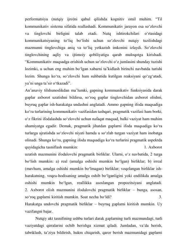 performatsiya (nutqiy ijro)ni qabul qilishda kognitiv omil muhim. “Til 
kommunikativ sistema sifatida reallashadi. Kommunikativ jarayon esa so‘zlovchi 
va 
tinglovchi 
birligini 
talab 
etadi. 
Nutq 
ishtirokchilari 
o‘rtasidagi 
kommunikatsiyaning to‘liq bo‘lishi uchun so‘zlovchi nutqiy tuzilishdagi 
mazmunni tinglovchiga aniq va to‘liq yetkazish imkonini izlaydi. So‘zlovchi 
tinglovchining aqliy va ijtimoiy qobiliyatiga qarab muloqotga kirishadi. 
“Kommunikativ maqsadga erishish uchun so‘zlovchi o‘z jumlasini shunday tuzishi 
lozimki, u uchun eng muhim bo‘lgan xabarni ta’kidlash birinchi navbatda turishi 
lozim. Shunga ko‘ra, so‘zlovchi ham suhbatida kutilgan reaksiyani qo‘zg‘atadi, 
ya’ni unga ta’sir o‘tkazadi”. 
An’anaviy tilshunoslikdan ma’lumki, gapning kommunikativ funksiyasida darak 
gaplar axborot uzatishni bildirsa, so‘roq gaplar tinglovchidan axborot olishni, 
buyruq gaplar ish-harakatga undashni anglatadi. Ammo gapning ifoda maqsadiga 
ko‘ra turlarining kommunikativ vazifasidan tashqari, pragmatik vazifasi ham borki, 
o‘z fikrini ifodalashda so‘zlovchi uchun nafaqat maqsad, balki vaziyat ham muhim 
ahamiyatga egadir. Demak, pragmatik jihatdan gaplarni ifoda maqsadiga ko‘ra 
turlarga ajratishda so‘zlovchi niyati hamda u so‘zlab turgan vaziyat ham inobatga 
olinadi. Shunga ko‘ra, gapning ifoda maqsadiga ko‘ra turlarini pragmatik aspektda 
quyidagicha tasniflash mumkin:                                                        1. Axborot 
uzatish mazmunini ifodalovchi pragmatik birliklar. Ularni, o‘z navbatida, 2 turga 
bo‘lish mumkin: a) real (amalga oshishi mumkin bo‘lgan) birliklar; b) irreal 
(mavhum, amalga oshishi mumkin bo‘lmagan) birliklar; voqelangan birliklar ish-
harakatning, voqea-hodisaning amalga oshib bo‘lganligini yoki endilikda amalga 
oshishi 
mumkin 
bo‘lgan, 
reallikka 
asoslangan 
propozitsiyani 
anglatadi.             
2. Axborot olish mazmunini ifodalovchi pragmatik birliklar – bunga, asosan, 
so‘roq gaplarni kiritish mumkin. Soat necha bo‘ldi?                                     3. 
Harakatga undovchi pragmatik birliklar – buyruq gaplarni kiritish mumkin. Uy 
vazifangni bajar.  
 
Nutqiy akt tasnifining ushbu turlari darak gaplarning turli mazmundagi, turli 
vaziyatdagi qirralarini ochib berishga xizmat qiladi. Jumladan, va’da berish, 
tabriklash, ta’ziya bildirish, hukm chiqarish, qaror berish mazmunidagi gaplarni 
