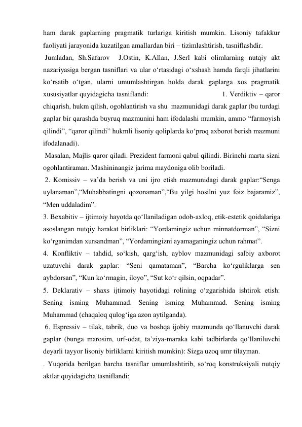 ham darak gaplarning pragmatik turlariga kiritish mumkin. Lisoniy tafakkur 
faoliyati jarayonida kuzatilgan amallardan biri – tizimlashtirish, tasniflashdir. 
 Jumladan, Sh.Safarov  J.Ostin, K.Allan, J.Serl kabi olimlarning nutqiy akt 
nazariyasiga bergan tasniflari va ular o‘rtasidagi o‘xshash hamda farqli jihatlarini 
ko‘rsatib o‘tgan, ularni umumlashtirgan holda darak gaplarga xos pragmatik 
xususiyatlar quyidagicha tasniflandi:                                 1. Verdiktiv – qaror 
chiqarish, hukm qilish, ogohlantirish va shu  mazmunidagi darak gaplar (bu turdagi 
gaplar bir qarashda buyruq mazmunini ham ifodalashi mumkin, ammo “farmoyish 
qilindi”, “qaror qilindi” hukmli lisoniy qoliplarda ko‘proq axborot berish mazmuni 
ifodalanadi). 
 Masalan, Majlis qaror qiladi. Prezident farmoni qabul qilindi. Birinchi marta sizni 
ogohlantiraman. Mashininangiz jarima maydoniga olib boriladi.  
 2. Komissiv – va’da berish va uni ijro etish mazmunidagi darak gaplar:“Senga 
uylanaman”,“Muhabbatingni qozonaman”,“Bu yilgi hosilni yuz foiz bajaramiz”, 
“Men uddaladim”.  
3. Bexabitiv – ijtimoiy hayotda qo‘llaniladigan odob-axloq, etik-estetik qoidalariga 
asoslangan nutqiy harakat birliklari: “Yordamingiz uchun minnatdorman”, “Sizni 
ko‘rganimdan xursandman”, “Yordamingizni ayamaganingiz uchun rahmat”.  
4. Konfliktiv – tahdid, so‘kish, qarg‘ish, ayblov mazmunidagi salbiy axborot 
uzatuvchi darak gaplar: “Seni qamataman”, “Barcha ko‘rguliklarga sen 
aybdorsan”, “Kun ko‘rmagin, iloyo”, “Sut ko‘r qilsin, oqpadar”.  
5. Deklarativ – shaxs ijtimoiy hayotidagi rolining o‘zgarishida ishtirok etish: 
Sening isming Muhammad. Sening isming Muhammad. Sening isming 
Muhammad (chaqaloq qulog‘iga azon aytilganda). 
 6. Espressiv – tilak, tabrik, duo va boshqa ijobiy mazmunda qo‘llanuvchi darak 
gaplar (bunga marosim, urf-odat, ta’ziya-maraka kabi tadbirlarda qo‘llaniluvchi 
deyarli tayyor lisoniy birliklarni kiritish mumkin): Sizga uzoq umr tilayman. 
. Yuqorida berilgan barcha tasniflar umumlashtirib, so‘roq konstruksiyali nutqiy 
aktlar quyidagicha tasniflandi:  
