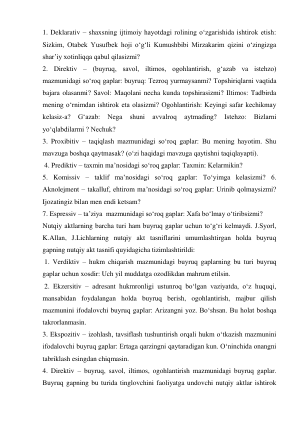 1. Deklarativ – shaxsning ijtimoiy hayotdagi rolining o‘zgarishida ishtirok etish: 
Sizkim, Otabek Yusufbek hoji o‘g‘li Kumushbibi Mirzakarim qizini o‘zingizga 
shar’iy xotinliqqa qabul qilasizmi?  
2. Direktiv – (buyruq, savol, iltimos, ogohlantirish, g‘azab va istehzo) 
mazmunidagi so‘roq gaplar: buyruq: Tezroq yurmaysanmi? Topshiriqlarni vaqtida 
bajara olasanmi? Savol: Maqolani necha kunda topshirasizmi? Iltimos: Tadbirda 
mening o‘rnimdan ishtirok eta olasizmi? Ogohlantirish: Keyingi safar kechikmay 
kelasiz-a? 
G‘azab: 
Nega 
shuni 
avvalroq 
aytmading? 
Istehzo: 
Bizlarni 
yo‘qlabdilarmi ? Nechuk?  
3. Proxibitiv – taqiqlash mazmunidagi so‘roq gaplar: Bu mening hayotim. Shu 
mavzuga boshqa qaytmasak? (o‘zi haqidagi mavzuga qaytishni taqiqlayapti). 
 4. Prediktiv – taxmin ma’nosidagi so‘roq gaplar: Taxmin: Kelarmikin?  
5. Komissiv – taklif ma’nosidagi so‘roq gaplar: To‘yimga kelasizmi? 6. 
Aknolejment – takalluf, ehtirom ma’nosidagi so‘roq gaplar: Urinib qolmaysizmi? 
Ijozatingiz bilan men endi ketsam?  
7. Espressiv – ta’ziya  mazmunidagi so‘roq gaplar: Xafa bo‘lmay o‘tiribsizmi?  
Nutqiy aktlarning barcha turi ham buyruq gaplar uchun to‘g‘ri kelmaydi. J.Syorl, 
K.Allan, J.Lichlarning nutqiy akt tasniflarini umumlashtirgan holda buyruq 
gapning nutqiy akt tasnifi quyidagicha tizimlashtirildi: 
 1. Verdiktiv – hukm chiqarish mazmunidagi buyruq gaplarning bu turi buyruq 
gaplar uchun xosdir: Uch yil muddatga ozodlikdan mahrum etilsin. 
 2. Ekzersitiv – adresant hukmronligi ustunroq bo‘lgan vaziyatda, o‘z huquqi, 
mansabidan foydalangan holda buyruq berish, ogohlantirish, majbur qilish 
mazmunini ifodalovchi buyruq gaplar: Arizangni yoz. Bo‘shsan. Bu holat boshqa 
takrorlanmasin. 
3. Ekspozitiv – izohlash, tavsiflash tushuntirish orqali hukm o‘tkazish mazmunini 
ifodalovchi buyruq gaplar: Ertaga qarzingni qaytaradigan kun. O‘ninchida onangni 
tabriklash esingdan chiqmasin.  
4. Direktiv – buyruq, savol, iltimos, ogohlantirish mazmunidagi buyruq gaplar. 
Buyruq gapning bu turida tinglovchini faoliyatga undovchi nutqiy aktlar ishtirok 
