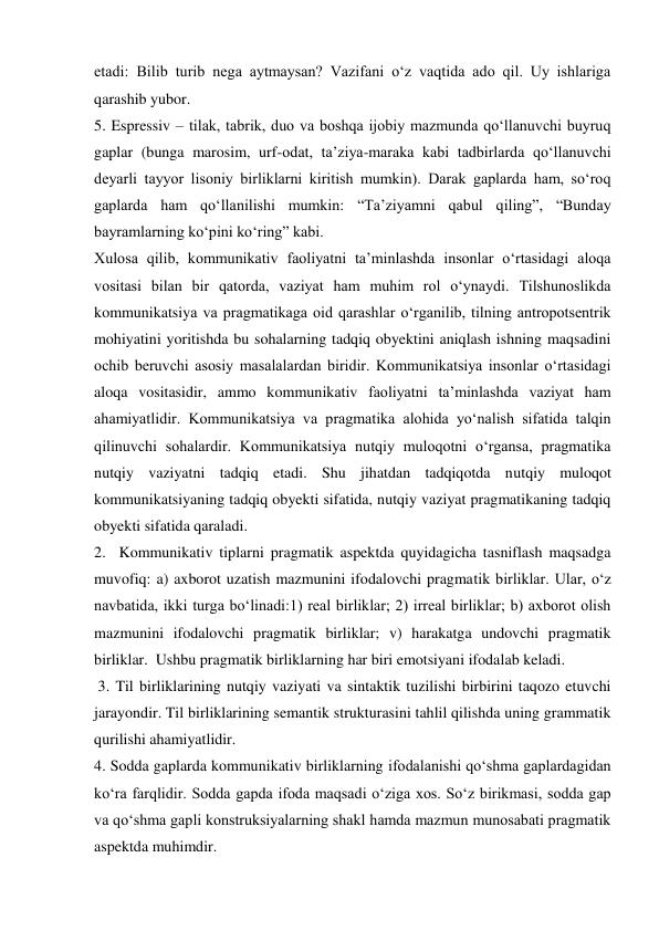 etadi: Bilib turib nega aytmaysan? Vazifani o‘z vaqtida ado qil. Uy ishlariga 
qarashib yubor.  
5. Espressiv – tilak, tabrik, duo va boshqa ijobiy mazmunda qo‘llanuvchi buyruq 
gaplar (bunga marosim, urf-odat, ta’ziya-maraka kabi tadbirlarda qo‘llanuvchi 
deyarli tayyor lisoniy birliklarni kiritish mumkin). Darak gaplarda ham, so‘roq 
gaplarda ham qo‘llanilishi mumkin: “Ta’ziyamni qabul qiling”, “Bunday 
bayramlarning ko‘pini ko‘ring” kabi.   
Xulosa qilib, kommunikativ faoliyatni ta’minlashda insonlar o‘rtasidagi aloqa 
vositasi bilan bir qatorda, vaziyat ham muhim rol o‘ynaydi. Tilshunoslikda 
kommunikatsiya va pragmatikaga oid qarashlar o‘rganilib, tilning antropotsentrik 
mohiyatini yoritishda bu sohalarning tadqiq obyektini aniqlash ishning maqsadini 
ochib beruvchi asosiy masalalardan biridir. Kommunikatsiya insonlar o‘rtasidagi 
aloqa vositasidir, ammo kommunikativ faoliyatni ta’minlashda vaziyat ham 
ahamiyatlidir. Kommunikatsiya va pragmatika alohida yo‘nalish sifatida talqin 
qilinuvchi sohalardir. Kommunikatsiya nutqiy muloqotni o‘rgansa, pragmatika 
nutqiy vaziyatni tadqiq etadi. Shu jihatdan tadqiqotda nutqiy muloqot 
kommunikatsiyaning tadqiq obyekti sifatida, nutqiy vaziyat pragmatikaning tadqiq 
obyekti sifatida qaraladi.  
2.  Kommunikativ tiplarni pragmatik aspektda quyidagicha tasniflash maqsadga 
muvofiq: a) axborot uzatish mazmunini ifodalovchi pragmatik birliklar. Ular, o‘z 
navbatida, ikki turga bo‘linadi:1) real birliklar; 2) irreal birliklar; b) axborot olish 
mazmunini ifodalovchi pragmatik birliklar; v) harakatga undovchi pragmatik 
birliklar.  Ushbu pragmatik birliklarning har biri emotsiyani ifodalab keladi. 
 3. Til birliklarining nutqiy vaziyati va sintaktik tuzilishi birbirini taqozo etuvchi 
jarayondir. Til birliklarining semantik strukturasini tahlil qilishda uning grammatik 
qurilishi ahamiyatlidir.  
4. Sodda gaplarda kommunikativ birliklarning ifodalanishi qo‘shma gaplardagidan 
ko‘ra farqlidir. Sodda gapda ifoda maqsadi o‘ziga xos. So‘z birikmasi, sodda gap 
va qo‘shma gapli konstruksiyalarning shakl hamda mazmun munosabati pragmatik 
aspektda muhimdir.   
