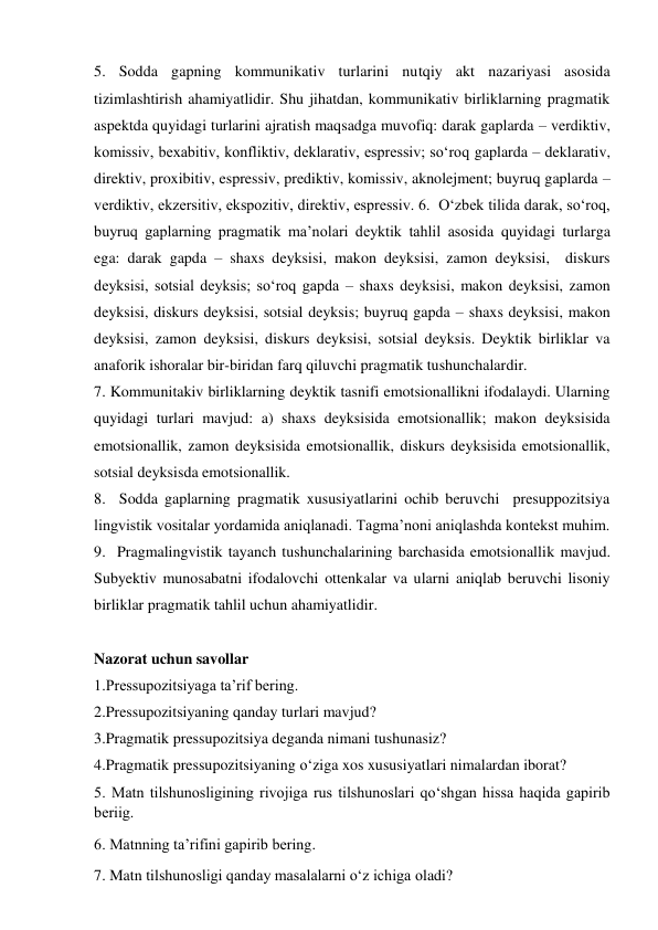 5. Sodda gapning kommunikativ turlarini nutqiy akt nazariyasi asosida 
tizimlashtirish ahamiyatlidir. Shu jihatdan, kommunikativ birliklarning pragmatik 
aspektda quyidagi turlarini ajratish maqsadga muvofiq: darak gaplarda – verdiktiv, 
komissiv, bexabitiv, konfliktiv, deklarativ, espressiv; so‘roq gaplarda – deklarativ, 
direktiv, proxibitiv, espressiv, prediktiv, komissiv, aknolejment; buyruq gaplarda – 
verdiktiv, ekzersitiv, ekspozitiv, direktiv, espressiv. 6.  O‘zbek tilida darak, so‘roq, 
buyruq gaplarning pragmatik ma’nolari deyktik tahlil asosida quyidagi turlarga 
ega: darak gapda – shaxs deyksisi, makon deyksisi, zamon deyksisi,  diskurs 
deyksisi, sotsial deyksis; so‘roq gapda – shaxs deyksisi, makon deyksisi, zamon 
deyksisi, diskurs deyksisi, sotsial deyksis; buyruq gapda – shaxs deyksisi, makon 
deyksisi, zamon deyksisi, diskurs deyksisi, sotsial deyksis. Deyktik birliklar va 
anaforik ishoralar bir-biridan farq qiluvchi pragmatik tushunchalardir.  
7. Kommunitakiv birliklarning deyktik tasnifi emotsionallikni ifodalaydi. Ularning 
quyidagi turlari mavjud: a) shaxs deyksisida emotsionallik; makon deyksisida 
emotsionallik, zamon deyksisida emotsionallik, diskurs deyksisida emotsionallik, 
sotsial deyksisda emotsionallik.   
8.  Sodda gaplarning pragmatik xususiyatlarini ochib beruvchi  presuppozitsiya 
lingvistik vositalar yordamida aniqlanadi. Tagma’noni aniqlashda kontekst muhim. 
9.  Pragmalingvistik tayanch tushunchalarining barchasida emotsionallik mavjud. 
Subyektiv munosabatni ifodalovchi ottenkalar va ularni aniqlab beruvchi lisoniy 
birliklar pragmatik tahlil uchun ahamiyatlidir. 
 
Nazorat uchun savollar 
1.Pressupozitsiyaga ta’rif bering. 
2.Pressupozitsiyaning qanday turlari mavjud? 
3.Pragmatik pressupozitsiya deganda nimani tushunasiz? 
4.Pragmatik pressupozitsiyaning o‘ziga xos xususiyatlari nimalardan iborat? 
5. Matn tilshunоsligining rivоjiga rus tilshunоslari qo‘shgan hissa haqida gapirib 
bеriig. 
6. Matnning ta’rifini gapirib bеring.  
7. Matn tilshunоsligi qanday masalalarni o‘z ichiga оladi?  
