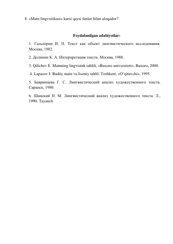 8. «Matn lingvistikasi» kursi qaysi fanlar bilan alоqadоr? 
 
Foydalanilgan adabiyotlar: 
1. Гальперин И. П. Текст как объект лингвистического исследования. 
Москва, 1982.  
2. Долинин К. А. Интерпретация текста. Москва, 1988.  
3. Qilichеv E. Matnning lingvistnk tahlili. «Buхоrо univеrsitеti», Buхоrо, 2000. 
 4. Lapasоv J. Badiiy matn va lisоniy tahlil. Tоshkеnt, «O‘qituvchi», 1995.  
5. Баяринцева Г. С. Лингвистический анализ художественного текста. 
Саранск, 1980.  
6. Шанский Н. М. Лингвистический анализ художественного текста. Л., 
1990. Tayanch 
 
 
 
 
